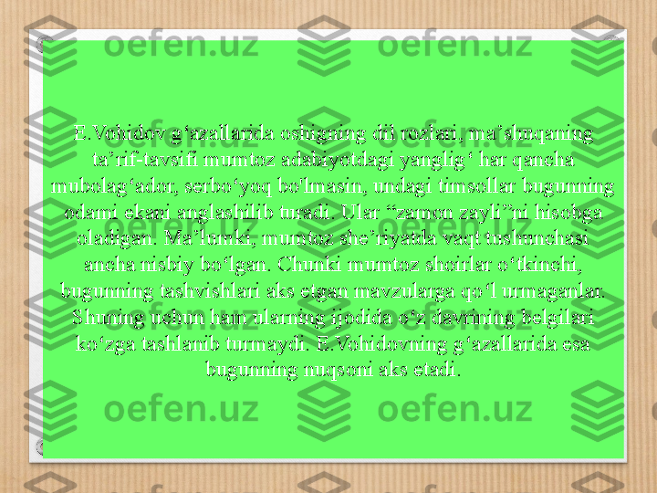 E.Vohidov g ‘ azallarida oshigning dil rozlari, ma ’ shuqaning 
ta ’ rif-tavsifi mumtoz adabiyotdagi yanglig ‘  har qancha 
mubolag ‘ ador, serbo ‘ yoq bo'lmasin, undagi timsollar bugunning 
odami ekani anglashilib turadi. Ular  “ zamon zayli ” ni hisobga 
oladigan. Ma ’ lumki, mumtoz she ’ riyatda vaqt tushunchasi 
ancha nisbiy bo ‘ lgan. Chunki mumtoz shoirlar o ‘ tkinchi, 
bugunning tashvishlari aks etgan mavzularga qo ‘ l urmaganlar. 
Shuning uchun ham ula rn ing ijodida   o ‘ z davrining belgilari 
ko ‘ zga tashlanib turmaydi. E.Vohidovning g ‘ azallarida esa 
bugunning nuqsoni aks etadi. 