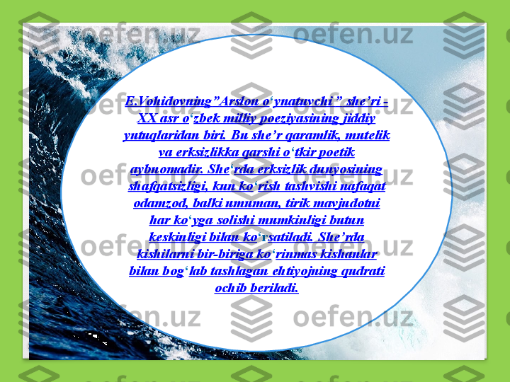 E.Vohidovning ” Arslon o ‘ ynatuvchi  ”  she ’ ri - 
XX asr o ‘ zbek milliy poeziyasining jiddiy 
yutuqlaridan biri. Bu she ’ r qaramlik, mutelik 
va erksizlikka qarshi o ‘ tkir poetik 
aybnomadir. She ‘ rda erksizlik dunyosining 
shafqatsizligi, kun ko ‘ rish tashvishi nafaqat 
odamzod, balki umuman, tirik mavjudotni 
har ko ‘ yga solishi mumkinligi butun 
keskinligi bilan ko ‘ r satiladi. She ’ rda 
kishilarni bir-biriga ko ‘ rinmas kishanlar 
bilan bog ‘ lab tashlagan ehtiyojning qudrati 
ochib beriladi. 