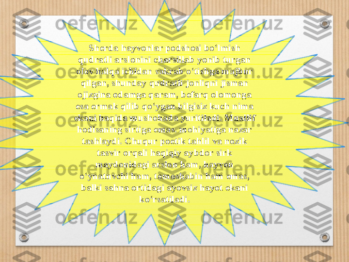 Sherda hayvonlar podshosi b o‘lm ish 
qudratli arslonini charsillab yonib turgan 
olov halqa ichidan sakrab o ‘ tishga majbur 
qilgan, shunday qudratli jonliqni jisman 
ojizgina odamga qaram, befarq olomonga 
esa e r mak qilib qo ‘ ygan bilgisiz kuch nima 
ekani haqida mushohada yuritiladi. Muallif 
hodisaning sirtiga emas. mohiyatiga nazar 
tashlaydi. Chuqur poetik tahlil va nozik 
tasvir orqali haqiqiy aybdor sirk 
maydonidagi arslon ham, hayvon 
o ‘ ynatuvchi ham, tomoshabin ham emas, 
balki sahna ortidagi ayovsiz hayot ekani 
ko ‘ rsatiladi. 