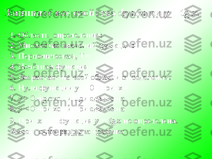 Запишите все свойства функции  y   =   tg   x .
1. Область  определения:                                 
2. Множество значений функции:
3. Периодическая, Т=
4. Нечётная функция 
5. Возрастает на всей области определения.
6. Нули функции у  = 0   при  х =
7. у  >  0 при хє   и при сдвиге на  
8. у  <  0 при хє   и при сдвиге на 
9. При   х  =   - функция  у =  tgx   не определена.
Имеет точки разрыва графика  