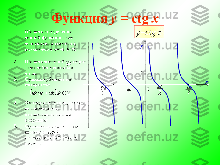            Функция  y  = ctg  x   
1. Область определения 
данной функции – все 
действительные числа, 
кроме чисел  х= π k, k     Z .
2. Область значений функции 
– все действительные 
числа.
3. Функция убывает на 
интервалах
4. Функция нечетная, график 
ее симметричен 
относительно начала 
координат.
5. Функция периодическая, 
ее наименьший 
положительный период 
равен   π . -
23	
2

-11 у
х
π0	
2
3
2	- π-	
	
		Z	k,	k	;	k					 у= ctg   x	2
3	
2
	
2
3	
2
	
	
		Z	k,	k	;	k					 