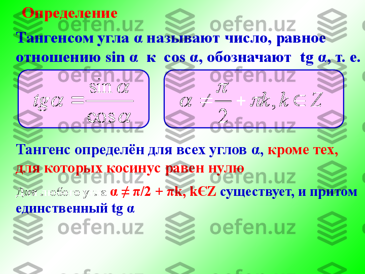 Определение
Тангенс определён для всех углов  α ,  кроме тех,
для которых косинус равен нулюТангенсом угла  α  называют число, равное
отношению  sin  α    к   cos  α , обозначают   tg  α , т. е.
	

cos sin
tg	Z	k	k				,	
2	
	
	

Для любого угла  α  ≠  π /2  +  π k ,  k Є Z  существует, и притом
единственный  tg  α	

	
	
cos
sin	
	tg	Z	k	k				,	
2	
	
	
 