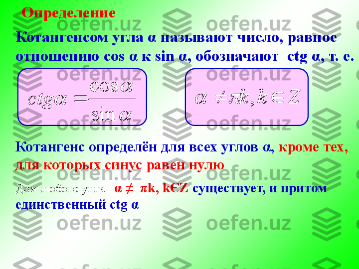 Определение
Котангенс определён для всех углов  α ,  кроме тех,
для которых синус равен нулюКотангенсом угла  α  называют число, равное
отношению  cos  α  к  sin  α , обозначают  с tg  α , т. е.
	
	
sin
cos	
	сtg	Z	k	k			,		
Для любого угла    α  ≠   π k ,  k Є Z  существует, и притом
единственный с tg  α	

	
	
sin
cos	
	сtg Zkk  ,		 