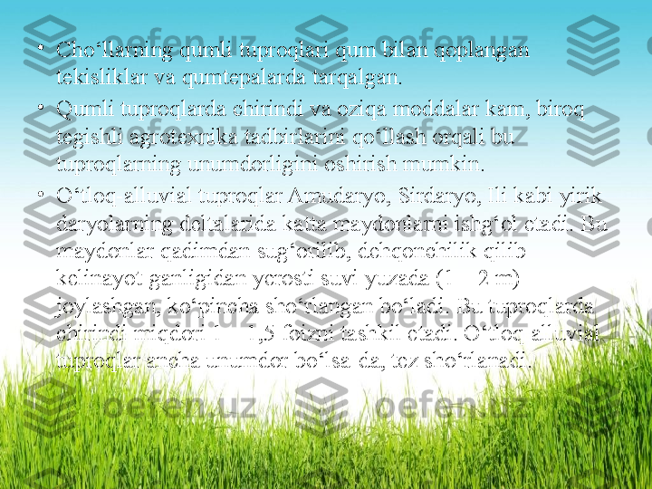 •
Cho‘llarning qumli tuproqlari qum bilan qoplangan 
tekisliklar va   qumtepalarda tarqalgan.  
•
Qumli tuproqlarda chirindi va oziqa moddalar kam, biroq  
tegishli agrotexnika tadbirlarini qo‘llash orqali bu 
tuproqlarning unumdorligini oshirish mumkin.
•
O‘tloq-alluvial tuproqlar Amudaryo, Sirdaryo, Ili kabi yirik  
daryolarning deltalarida katta maydonlarni ishg‘ol etadi. Bu  
maydonlar qadimdan sug‘orilib, dehqonchilik qilib 
kelinayot-ganligidan yerosti suvi yuzada (1—2 m) 
joylashgan, ko‘pincha sho‘rlangan bo‘ladi. Bu tuproqlarda 
chirindi miqdori 1—1,5   foizni tashkil etadi. O‘tloq-alluvial 
tuproqlar ancha unumdor   bo‘lsa-da, tez sho‘rlanadi. 