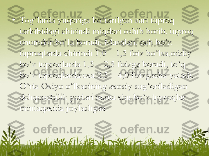 •
Tog‘larda yuqoriga ko‘tarilgan sari tuproq 
tarkibidagi chirindi miqdori oshib borib, tuproq 
unumdor bo‘la boradi.   Masalan, och bo‘z 
tuproqlarda chirindi 1,0—1,5 foiz bo‘lsa,oddiy 
bo‘z tuproqlarda 1,5—2,5 foizga boradi, to‘q 
bo‘z   tuproqlarda esa 2,5—4,0 foizgacha yetadi. 
O‘rta Osiyo o‘lkasining asosiy sug‘oriladigan 
dehqonchilik yerlari mana shu   bo‘z tuproqlar 
mintaqasida joylashgan. 