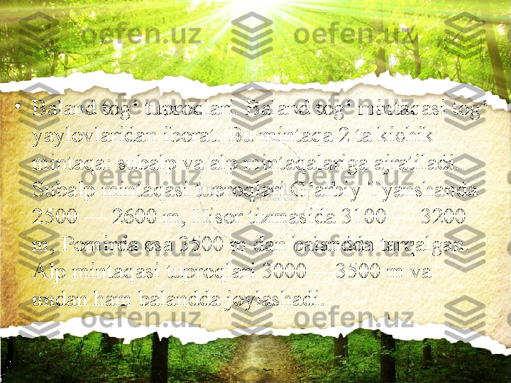 •
Baland tog‘ tuproqlari. Baland tog‘ mintaqasi tog‘ 
yaylovlaridan iborat. Bu mintaqa 2 ta kichik 
mintaqa: subalp va alp   mintaqalariga ajratiladi. 
Subalp mintaqasi tuproqlari G‘arbiy  Т yanshanda 
2500 — 2600 m, Hisor tizmasida 3100 — 3200 
m,   Pomirda esa 3500 m dan balandda tarqalgan. 
Alp mintaqasi   tuproqlari 3000 —3500 m va 
undan ham balandda joylashadi. 