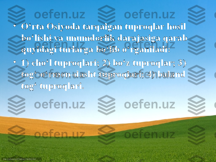 •
O‘rta Osiyoda tarqalgan tuproqlar hosil 
bo‘lishi va unumdorlik darajasiga qarab 
quyidagi turlarga bo‘lib o‘rganiladi:
•
1) cho‘l tuproqlari; 2) bo‘z tuproqlar; 3) 
tog‘-o‘rmon-dasht   tuproqlari; 4) baland 
tog‘ tuproqlari. 