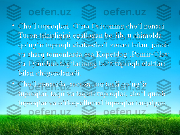 •
Cho‘l tuproqlari. O‘rta Osiyoning cho‘l zonasi 
Т uron tekisligini egallagan bo‘lib, u shimolda 
qo‘ng‘ir tuproqli chala-cho‘l zonasi bilan, janub 
va sharq tomonlarda esa Kopetdog‘,Pomir-Oloy 
va  Т yanshan tog‘larining bo‘z tuproqli etaklari  
bilan chegaralanadi.
•
Cho‘l zonasida, asosan, sur tusli qo‘ng‘ir 
tuproqlar, taqir   va taqirli tuproqlar, cho‘l qumli 
tuproqlar va o‘tloq-alluvial   tuproqlar tarqalgan. 