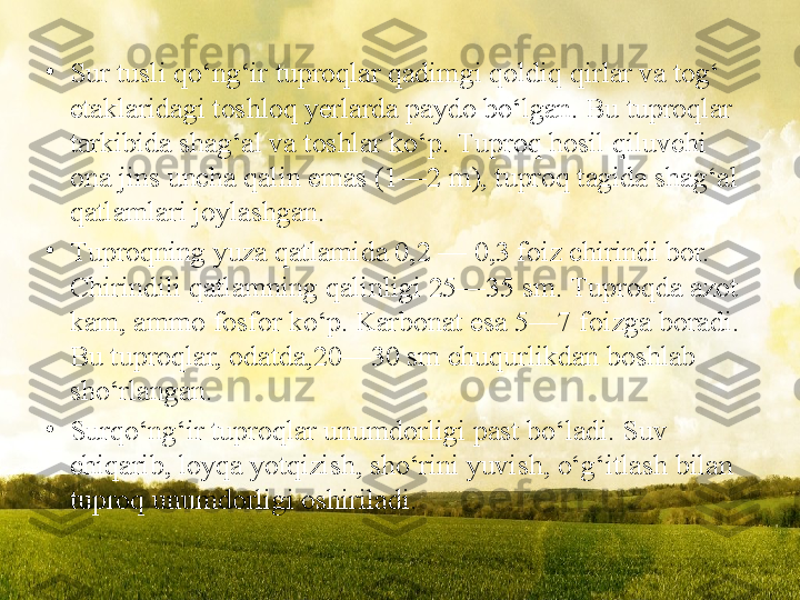 •
Sur tusli qo‘ng‘ir tuproqlar qadimgi qoldiq qirlar va tog‘  
etaklaridagi toshloq yerlarda paydo bo‘lgan. Bu tuproqlar  
tarkibida shag‘al va toshlar ko‘p.  Т uproq hosil qiluvchi 
ona   jins uncha qalin emas (1—2 m), tuproq tagida shag‘al 
qatlamlari joylashgan.
•
Т uproqning yuza qatlamida 0,2 — 0,3 foiz chirindi bor. 
Chirindili qatlamning qalinligi 25—35 sm.  Т uproqda azot 
kam, ammo fosfor ko‘p. Karbonat esa 5—7   foizga boradi. 
Bu tuproqlar, odatda,20—30 sm chuqurlikdan boshlab  
sho‘rlangan.
•
Surqo‘ng‘ir tuproqlar unumdorligi past bo‘ladi. Suv 
chiqarib, loyqa   yotqizish, sho‘rini yuvish, o‘g‘itlash   bilan 
tuproq unumdorligi oshiriladi. 