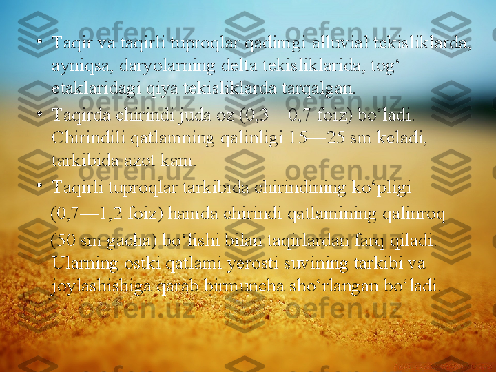 •
Т aqir va taqirli tuproqlar qadimgi   alluvial tekisliklarda, 
ayniqsa, daryolarning delta tekisliklarida, tog‘ 
etaklaridagi qiya tekisliklarda tarqalgan.
•
Т aqirda chirindi juda oz (0,3—0,7   foiz) bo‘ladi. 
Chirindili qatlamning   qalinligi 15—25 sm keladi, 
tarkibida   azot kam.
•
Т aqirli tuproqlar tarkibida chirindining ko‘pligi 
    (0,7—1,2 foiz) hamda   chirindi qatlamining qalinroq 
    (50 sm   gacha) bo‘lishi bilan taqirlardan farq   qiladi. 
Ularning ostki qatlami yerosti   suvining tarkibi va 
joylashishiga qarab   birmuncha sho‘rlangan bo‘ladi. 