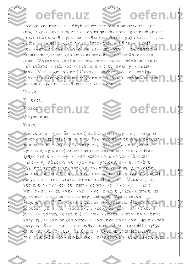 номида мешаванд. Ин Абубакр аст   рафторро бо катъият пахш 
кард. Идеяи паҳн кардани ислом аз  ониби артишҳои араб дар инҷ
давра   ва ба хори  шудан аз ним азираи Араб шур ъ кард. Ин дар	
ҷ ҷ ӯ
навбати худ  аҳони Ислом аст	
ҷ   барои табдили   замина гузошт.	ӯ  
Таълимоти ислом . Маънои луғавии калимаи Ислом ба забони 	
ӣ
араб  итоат, итоат,	
ӣ   дар истилоҳ маънои итоат ба Худои якро 
дорад. Мухаммад дар бораи таълимоти ислом   Паёмбарон кори 
пайғамбарони қаблиро идома доданд (дар тамаддуни ҳавзаи 
Замин Миёна маълум аст)   Охирин паёмбаре, ки пеш аз р зи 	
ӯ
қиёмат фиристода шудааст (Ҳотам ал-Анбия ') паёмбар ва расул 
эътироф шудааст.   Пан  рукни ислом инҳоянд:	
ҷ
1) имон;
2) намоз;
3) закот;
4) р задор ;	
ӯ ӣ
5) ҳа ;
ҷ
Масъалаи эътиқод ба ислом (дар байни аҳли суннат, шиаҳо ва 
хавориён) дар гузашта гуногун    буд.   мактабҳо ба ву уд омадаанд 	
ҷ
ва онҳо то ба имр з рушд мекунанд. Баъзе таълимот (масалан	
ӯ  
мутазила, мурджиа) аз байн рафт ва мактабҳои нави дин  ба 	
ӣ
ву уд омаданд. Инчунин дар 	
ҷ   ксари ҳолатҳо   роҳи (фирқаи) 
шахсии мутафаккир-машҳури машҳур, ки алоҳида гирифта 
шудааст, хусусиятҳои хоси худро дорад   мешавад. Дар доираи 
аҳли суннат ва-л- амоат, дар давраи классик  ду мактаби асос  - 	
ҷ ӣ ӣ
мотуридиён ва   ашъариён мавқеи қав  доштанд. Масалан, дар 	
ӣ
масъалаҳои эътиқод ба назари мотуридиён   Идея чунин аст:  
Маънои аслии калимаи "имон" имон овардан, тасдиқ кардан ва 
истилоҳи "Ло илоҳа иллаллоҳу" мебошад   Муҳаммадур 
Расулуллоҳ "(" "Ло илоҳа иллаллоҳ ва Муҳаммад Расули Аллоҳ")
бо забон гуфтан (ал-иқрор би-л-лисон), бо забон тасдиқ кардан 
(би-л-дилро тасдиқ кардан). Ин   таълимот аз дигарон бо он фарқ 
мекунад, ки амалро дар масоили имон амалро аз имон  удо ҳисоб	
ҷ
мекунад.   Ҳафт шарти имон ву уд дорад. Онҳо- Бовар  ба ву уд 	
ҷ ӣ ҷ
ва ваҳдати Аллоҳ, яъне ба Қуръони Худо ва   Бовар  ба ҳама 	
ӣ
номҳо ва сифатҳои дар ҳадисҳои пайғамбар Муҳаммад зикршуда. 