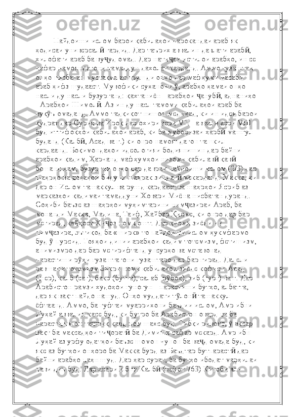          Пайдоиши ислом барои қабилаҳои парокандаи араб як 
ҳодисаи универсал  гардид. Дар таърих аввалин давлати араб , ӣ ӣ
хилофати араб ба ву уд омад. Дар нати аи истилои арабҳо, ин се 
ҷ ҷ
нафар намояндагони тамаддун дахолат карданд. Аммо гузаштаи 
онҳо нисбатан мустақил аст рушди онҳо дар мафҳуми насаби 
араб ҳифз шудааст. Мувофиқи суханони  , арабҳо ҳамаи онҳо 	
ӯ
насли ду насли бузурганд: қахтаниён - арабҳои  ануб , аднаниҳо 	
ҷ ӣ
- Арабҳои Шимол . Аз ин ду насл тамоми қабилаҳои араб ба 	
ӣ
вуқ ъ омаданд. Аммо тадқиқот нишон медиҳад, ки ин идея барои	
ӯ
қудрат дар Сурия ва Ироқ дар охири асри VII - аввали асри VIII 
буд иттифоқҳои қабилаҳои араб, ки ба муборизаи ҳарб  машғул 	
ӣ
буданд (Калб , Асад ва ғ.) ки онро намояндагон ташкил 	
ӣ
кардаанд. Боқимондаҳои идеологияи бодиянишин дар байни 
арабҳои қадим, Ҳарчанд мафҳумҳои низоми қабилав  қав  	
ӣ ӣ
бошанд ҳам, бузургии онҳо дар давраи пайдоиши ислом (2/3) дар
шаҳрҳо ва деҳаҳои бидуни шаҳрак зиндаг  мекарданд. Макка, ки	
ӣ
дар он Ислом ташаккул ва рушд кардааст ва шаҳрҳои Ясриб аз 
марказҳои қадимаи тамаддуни Ховари Миёна нисбатан дуранд. 
Соҳиби баъзе аз шаҳрҳои муҳимтарини ним азираи Араб, ба 	
ҷ
монанди Макка, Мадина, Таиф, Хайбар Қисме, ки онро дар бар 
мегирад, кайҳост Ҳи оз ном дошт. Дар қисми зиёди ин 	
ҷ
ним азира, эътиқод ба «ширк» то пайдоиши ислом ҳукмфармо 	
ҷ
буд   пурсид. Ғояҳои динии арабҳои қадим тотемизм, фетишизм,
ӯ
анимизмро дар бар мегирифтанд унсурҳо ва метавонад 
парастиши р ҳи гузаштагони гузаштаро дар бар гирад. Далели 	
ӯ
равшани тотемизм Зикри номи қабилаҳои зиёде кофист: Асад 
(шер), калб (саг), бакр (бутта), салаб  р боҳ), зиб (гург) ва ғ. Дар 	
ӯ
Арабистон рамзи худоҳои гуногун - парастиши бутҳо, албатта, 
дар як вақт пайдо нашуд. Онҳо муддати т лон  ташаккул 	
ӯ ӣ
ёфтаанд. Аммо, ба гуфтаи муаррихони баъдии ислом, Амр ибни 
Луҳай аввалин касе буд, ки бутро ба Арабистон овард ва ба 
парастиши он ташвиқ кард ном шахс буд. Тибқи ривоят,   аксар 	
ӯ
вақт ба мақсадҳои ти орат  ба Димишқ сафар мекард. Амр ибн 	
ҷ ӣ
Луҳай аз урфу одатҳои баъзе шомон чунон ба ва д омада буд, ки 	
ҷ
яке аз бутҳои онҳоро ба Макка бурд   аз Баъдтар бутпараст  дар 	
ӣ
байни арабҳо паҳн шуд. Дар ҳар сурат, ба бутҳо   ибодат марҳилаи
нави дин буд. Дар асари   Ибни Калб  (вафот 763) Китоби ал-	
ӣ 