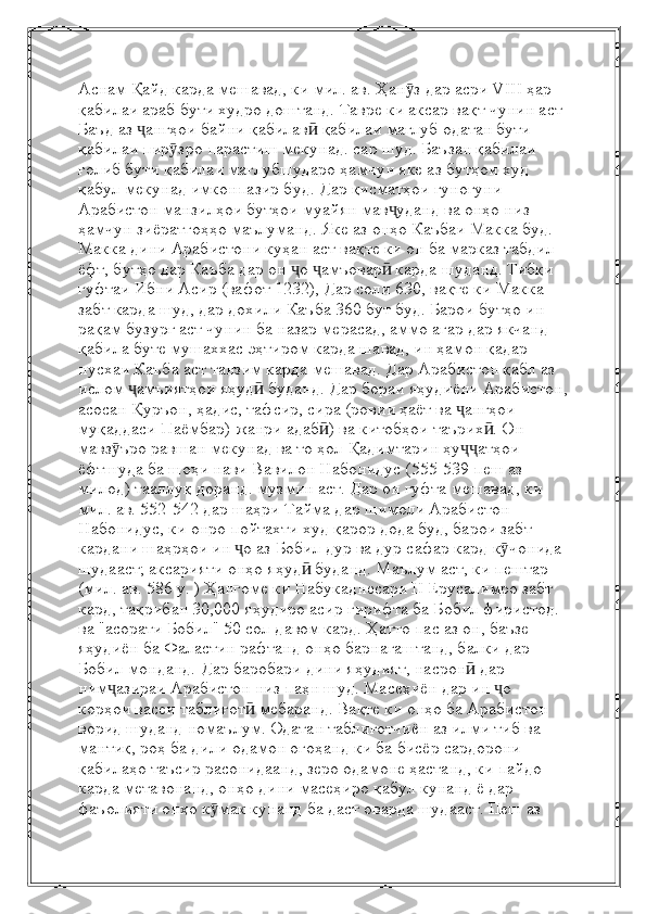 Аснам   Қайд карда мешавад, ки мил. ав. Ҳан з дар асри VIII ҳар ӯ
қабилаи араб бути худро доштанд. Тавре ки аксар вақт чунин аст  
Баъд аз  ангҳои байни қабилав  қабилаи мағлуб одатан бути 	
ҷ ӣ
қабилаи пир зро парастиш мекунад.	
ӯ   сар шуд. Баъзан қабилаи 
ғолиб бути қабилаи мағлубшударо ҳамчун яке аз бутҳои худ 
қабул мекунад   имконпазир буд. Дар қисматҳои гуногуни 
Арабистон манзилҳои бутҳои муайян мав уданд ва онҳо низ	
ҷ  
ҳамчун зиёратгоҳҳо маълуманд. Яке аз онҳо Каъбаи Макка буд. 
Макка дини Арабистони куҳан аст   вақте ки он ба марказ табдил 
ёфт, бутҳо дар Каъба дар он  о  амъовар  карда шуданд. Тибқи 	
ҷ ҷ ӣ
гуфтаи Ибни Асир (вафот 1232),   Дар соли 630, вақте ки Макка 
забт карда шуд, дар дохили Каъба 360 бут буд. Барои бутҳо ин 
рақам бузург аст   чунин ба назар мерасад, аммо агар дар якчанд 
қабила буте мушаххас эҳтиром карда шавад, ин ҳамон қадар 
нусхаи Каъба аст   танзим карда мешавад.   Дар Арабистон қабл аз 
ислом  амъиятҳои яҳуд  буданд. Дар бораи яҳудиёни Арабистон,	
ҷ ӣ
асосан Қуръон, ҳадис, тафсир, сира (ровии ҳаёт ва  ангҳои 	
ҷ
муқаддаси Паёмбар)   жанри адаб ) ва китобҳои таърих . Он 	
ӣ ӣ
мавз ъро равшан мекунад ва то ҳол	
ӯ   Қадимтарин ҳу атҳои 	ҷҷ
ёфтшуда ба шоҳи нави Вавилон Набонидус (555-539 пеш аз 
милод) тааллуқ доранд.   музмин аст. Дар он гуфта мешавад, ки 
мил. ав. 552-542 дар шаҳри Тайма дар шимоли Арабистон  
Набонидус, ки онро пойтахти худ қарор дода буд, барои забт 
кардани шаҳрҳои ин  о аз Бобил дур ва дур сафар кард	
ҷ   к чонида 	ӯ
шудааст; аксарияти онҳо яҳуд  буданд. Маълум аст, ки пештар 	
ӣ
(мил.   ав. 586 y. ) Ҳангоме ки Набукаднесари II Ерусалимро забт 
кард, тақрибан 30,000 яҳудиро асир гирифта ба Бобил фиристод.  
ва "асорати Бобил" 50 сол давом кард. Ҳатто пас аз он, баъзе 
яҳудиён ба Фаластин рафтанд   онҳо барнагаштанд, балки дар 
Бобил монданд.   Дар баробари дини яҳудият, насрон  дар 	
ӣ
ним азираи Арабистон низ паҳн шуд.	
ҷ   Масеҳиён дар ин  о 	ҷ
корҳои васеи таблиғот  мебаранд. Вақте ки онҳо ба Арабистон 	
ӣ
ворид шуданд   номаълум. Одатан таблиғотчиён аз илми тиб ва 
мантиқ, роҳ ба дили одамон огоҳанд   ки ба бисёр сардорони 
қабилаҳо таъсир расонидаанд, зеро одамоне ҳастанд, ки пайдо 
карда метавонанд, онҳо   дини масеҳиро қабул кунанд ё дар 
фаъолияти онҳо к мак кунанд	
ӯ   ба даст оварда шудааст. Пеш аз  