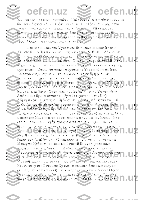 Хади аҷ   паҳн кардани хушхабари Паёмбар (с) аз китобҳои осмон	ӣ
бо номи Варақа ибни Навфал   аз як хешаш тафсилоти ҳодисаро 
пурсид. Варақа ибни Навфал дар ин бора пешг  карда буд	
ӯӣ  
ҳамчун аломат тафсир шудааст. Дар оёте, ки ба паёмбар дар 
бораи эҳёи қавмаш нозил шудааст   огоҳ  дастур оид ба даъват ба 	
ӣ
тарси Офаридгори ҳама офаридашуда буд.  
           Пас аз он, паёмбар Муҳаммад ба рисолати махф  рафт. 	
ӣ
Хади а бинти Ҳувайлид ва	
ҷ   писари амакаш Ал  ибни Абитолиб 	ӣ
дини исломро қабул кард. Бо гузашти вақт, шумораи мусулмонон
30 нафарро ташкил медиҳад   мард Онҳо дини худро махф  нигоҳ 	
ӣ
медоштанд. Ин вазъият се сол давом кард.   Пас аз даъвати кушод 
мушрикони Макка, ба мисли Абубакр ва Усмон ибни Аффон, 
исломро қабул карданд   Гарчанде ки онҳо ба бузургон ва 
сарватмандон чизе гуфта наметавонанд, аммо ба нотавонон, 
бенавоён, беномусҳо.   зери фишори шадид. Аввалин аз 11 мард ва
чор зан, ки мехостанд ба Ҳабаша раванд   гур ҳ пинҳон  аз Макка	
ӯ ӣ
баромада, аз Баҳри Сурх гузашт. Дар байни онҳо Усмон ибни 
Аффон низ буд   ва ҳамсараш Руқайё (духтари Паёмбар), 
Абуҳузайфа ва ҳамсараш Зубайр ибни Авом, Абдурраҳмон ибни  
Авф, Абдуллоҳ ибни Масъуд дар он  о буданд. Раҳбари гур ҳ 	
ҷ ӯ
Усмон ибни Мазъун буд. Ин ифшои 15 нафар аст   дар соли 
пан ум онҳо ба Ҳабашистон (Шоҳигарии Аксум) расиданд. Онҳо	
ҷ
масеҳиёни Ҳабашистон мебошанд   хеле хуб пазируфтанд. Онҳо 
дар он о зиндагии хубу оромро оғоз карданд. Чунин зиндагии 	
ҷ
осоиштаи онҳо   дигар мусалмононе, ки онҳоро омурзидаанд, низ 
шуниданд, пас аз як сол ҳамчун гур ҳи дуюм ба он  о рафтанд	
ӯ ҷ  
муҳо ират карданд. Дар сари ин гур ҳ  аъфар ибни Абитолиб 	
ҷ ӯ Ҷ
(бародари Ал ) буд, ки 80 нафарро ташкил медод	
ӣ   онҳо ҳастанд. 
Мардуми Ҳабаша ва шоҳи он На ош  ба муҳо ирон хеле 	
ҷ ӣ ҷ
меҳрубон ҳастанд   буданд   Паёмбар аз муқовимати шадиди 
Мекаҳо ран  кашида, ба с и Тоиф равон шуд. Аммо	
ҷ ӯ   ҳе  кадоме 	ҷ
аз категорияҳо исломро қабул накарданд. Достони "Исро ва 
Меъро " дар ин солҳои душвор	
ҷ   р й дод. Ин ҳодиса дар сураи 	ӯ
Исроъ ва сураи На м дар Қуръон омадааст.	
ҷ   Дар соли даҳуми 
даъват, дар мавсими ҳа , Паёмбарро дар шимоли Макка Оқаба 	
ҷ
номиданд   дар теппае бо шаш нафар аз шаҳри Ясриб (Мадина) 
вох рд ва онҳоро ба Ислом даъват кард.	
ӯ   Онҳо дини исломро  