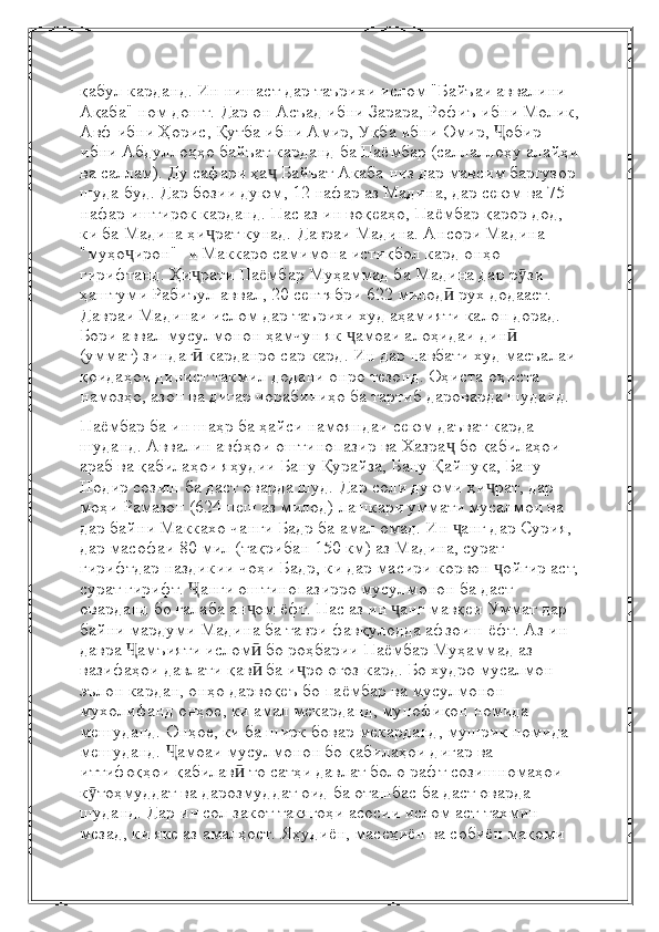 қабул карданд. Ин нишаст дар таърихи ислом "Байъаи аввалини 
Ақаба" ном дошт.   Дар он Асъад ибни Зарара, Рофиъ ибни Молик,
Авф ибни Ҳорис, Қутба ибни Амир, Уқба ибни Омир,  обир Ҷ
ибни   Абдуллоҳҳо байъат карданд ба Паёмбар (саллаллоҳу алайҳи
ва саллам). Ду сафари ҳа	
ҷ   Байъат Акаба низ дар мавсим баргузор
шуда буд. Дар бозии дуюм, 12 нафар аз Мадина, дар сеюм   ва 75 
нафар иштирок карданд. Пас аз ин воқеаҳо, Паёмбар қарор дод, 
ки ба Мадина ҳи рат кунад.	
ҷ   Давраи Мадина. Ансори Мадина 
"муҳо ирон" -и Маккаро самимона истиқбол кард	
ҷ   онҳо 
гирифтанд. Ҳи рати Паёмбар Муҳаммад ба Мадина дар р зи 	
ҷ ӯ
ҳаштуми Рабиъул-аввал,   20 сентябри 622 милод  рух додааст.	
ӣ  
Давраи Мадинаи ислом дар таърихи худ аҳамияти калон дорад. 
Бори аввал мусулмонон   ҳамчун як  амоаи алоҳидаи дин  	
ҷ ӣ
(уммат) зиндаг  карданро сар кард. Ин дар навбати худ масъалаи	
ӣ
қоидаҳои динист   такмил додани онро тезонд. Оҳиста-оҳиста 
намозҳо, азон ва дигар чорабиниҳо ба тартиб дароварда шуданд.
Паёмбар ба ин шаҳр ба ҳайси намояндаи сеюм даъват карда 
шуданд. Аввалин авфҳои оштинопазир ва   Хазра  бо қабилаҳои 	
ҷ
араб ва қабилаҳои яҳудии Бану Қурайза, Бану Қайнуқа, Бану 
Нодир   созиш ба даст оварда шуд.   Дар соли дуюми ҳи рат, дар 	
ҷ
моҳи Рамазон (624 пеш аз милод) лашкари уммати мусалмон ва  
дар байни Маккахо чанги Бадр ба амал омад. Ин  анг дар Сурия, 	
ҷ
дар масофаи 80 мил (тақрибан 150 км) аз Мадина, сурат 
гирифтдар наздикии чоҳи Бадр, ки дар масири корвон  ойгир аст,	
ҷ
сурат гирифт.  анги оштинопазирро мусулмонон ба даст 	
Ҷ
оварданд   бо ғалаба ан ом ёфт. Пас аз ин  анг мавқеи Уммат дар 	
ҷ ҷ
байни мардуми Мадина ба таври фавқулодда афзоиш ёфт. Аз ин 
давра   амъияти ислом  бо роҳбарии Паёмбар Муҳаммад аз 	
Ҷ ӣ
вазифаҳои давлати қав	
ӣ   ба и ро оғоз кард. Бо худро мусалмон 	ҷ
эълон кардан, онҳо дарвоқеъ бо паёмбар ва мусулмонон 
мухолифанд   онҳое, ки амал мекарданд, мунофиқон номида 
мешуданд. Онҳое, ки ба ширк бовар мекарданд, мушрик номида 
мешуданд.   амоаи мусулмонон бо қабилаҳои дигар ва 	
Ҷ
иттифоқҳои қабилав  то сатҳи давлат боло рафт	
ӣ   созишномаҳои 
к тоҳмуддат ва дарозмуддат оид ба оташбас ба даст оварда 	
ӯ
шуданд. Дар ин сол закот такягоҳи асосии ислом аст   тахмин 
мезад, ки яке аз амалҳост.   Яҳудиён, масеҳиён ва собиён мақоми  