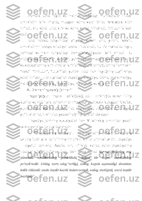 Dramatik   turda   hayot   va   insonlar   o‘rtasidagi   munosabatlar   ifodasi
tomoshabin   ko‘z   o‘ngida,   muayyan   sahna   vaqti   ichida   harakatda   sodir
bo‘ladi,   shu   sabab   unda   so‘z   va   sahna   san’ati   birlashadi,   birbutunlik   kasb
etadi.
Faqat   harakat   jarayonidagi   g‘oyalar   kurashi   aniq,   yorqin,   keskin,
tomoshabinni   larzaga   soladigan   tarzda   ifodalanadi;   bu   o‘z   navbatida   hayot
qa’ridagi   va   inson   ruhiyatidagi   dramatik   ziddiyatdan   kelib   chiqadi.   Bu
ziddiyatning turli-tuman xarakteri, ya’ni dramatizmga to‘liq voqea-hodisalar
va xarakterlarning ko‘p qirraligi ko‘plab dramatik janrlar(ularning hammasini
“pesa”-   “birbutun”,   “ulush”deb   yuritish   odati   ham   hayot)ning   tug‘ilishiga
sabab bo‘lgan. Ular quyidagilar: tragediya, komediya, drama, tragikomediya,
melodrama, insenirovka, intermediya, monodrama va sh.k.
A .  Dramaning   asosiy   janrlari
Tragediya ( yun .   Tragos   –   echki(taka),   ado   -   qo‘shiq ) da   asosan   ilohiy
kuchlar   va   mifologik   qahramonlar   o‘rtasidagi   murosasiz   kurashlar   falsafasi,
yuqori   tabaqa   vakillari   (podshohlar,   shahzodalar,   qo‘mondonlar,   dohiylar,
yo‘lboshchilar, boshliqlar, yetakchilar)ning fojialari aks etgan.
Tragediya   janrining   xususiyatlari   ham   V.Belinskiy   tomonidan   yetarli
asoslangandir. Ular quyidagichadir:
1.   “Tragediyaning   mohiyati...   qalbning   tabiiy   jarayoni,   maylning
axloqiy burch yoki daf qilinmas bir to‘siqlik bilan to‘qnashuvidir... tragediya
–   qayg‘uli   tamosha!   Agarda   qon,   o‘liklar,   xanjar,   zahar   tragediyaning
odatdagi   sifatlari   bo‘lmasa   ham,   lekin   uning   oqibati   harvaqt   qalbning   eng
qimmatli   umidlarining   yemirilishi,   butun   bir   hayot   saodatining
yo‘qolivudir.   Uning   qora   ulug‘vorligi,   uning   buyuk   azamatligi   shundan
kelib chiqadi: unda taqdir kuchi hukm suradi, uning mohiyati, asosi taqdir
kuchidir ”. 