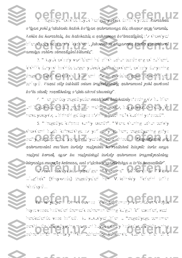 2. Tragediya “asosida buyuk haqiqat, yuksak donolik yotadi. Kurashda
o‘lgan yoki g‘alabada halok bo‘lgan qahramonga biz chuqur qayg‘uramiz.
Lekin bu kurashsiz, bu halokatsiz u qahramon bo‘lmasligini, o‘z shaxsiyati
bilan abadiy substansial kuchlarni,   jahonni va o‘zgarmas borliq qonunlarni
amalga oshira olmasligini bilamiz ”.
3.  “Buyuk  axloqiy vazifalarni hal  qilish  uchun  taqdir eng asl ruhlarni,
kishilik   dunyosi   boshida   turgan   yuksak   ruhli   shaxslarni,   axloqiy   dunyoning
tiragi   bo‘lgan   substansial   kuchlarni   o‘zida   gavdalantirgan   qahramonlarni
tanlaydi.   Faqat   oliy   tabiatli   odam   tragediyaning   qahramoni   yoki   qurboni
bo‘la oladi; voqelikning o‘zida ahvol shunday ”.
4. “Har qanday tragediyadan mash’um halokatni yo‘qoting,siz bu bilan
uni   buyuklikdan,   butun   ma’nodan   mahrum   qilasiz,   buyuk   asardan   oddiy   bir
narsa yasaysiz, u birinchi galdayoq o‘zining butun nafis kuchini yo‘qotadi”. 
5.   “Tragediya   ko‘proq   sun’iy   asardir”.   “Mana   shuning   uchun   tarixiy
shaxslarni   buzib   ko‘rsatishga   oz   yo‘l   qo‘yilsa   ham;   tragediyaning   go‘yo
qat’iy   huquqidir,   bu   uning   mohiyatidan   kelib   chiqadi.     Tragediyachi   o‘z
qahramonini   ma’lum   tarixiy   vaziyatda   ko‘rsatishni   istaydi:   tarix   unga
vaziyat   beradi,   agar   bu   vaziyatdagi   tarixiy   qahramon   tragediyasining
ideyasiga muvofiq kelmasa, uni o‘zicha o‘zgartirishga u to‘la huquqlidir ”.
O‘zbek   adabiyotida   yaratilgan   “Muqanna”   (H.Olimjon),   “Mirzo
Ulug‘bek”   (Shayxzoda)   tragediyalari   ham   V.Belinskiy   fikrlarini   to‘liq
isbotlaydi...
Komediya (yun.   Comos-quvnoq   kishilar(olomon)   va   oide-qo‘shiq)da
hayot voqea-hodisalari dramatik qahramonlarning kulguli fe’l-atvorlari, xatti-
harakatlarida   voqe   bo‘ladi.   Bu   xususiyati   bilan   u   “tragediyaga   tamoman
qarshi...dir. Tragediyaning mazmuni buyuk axloqiy hodisalar olamidir, uning
qahramonlari   ma’naviy   inson   tabiatining   substansial   kuchlari   bilan   to‘la 