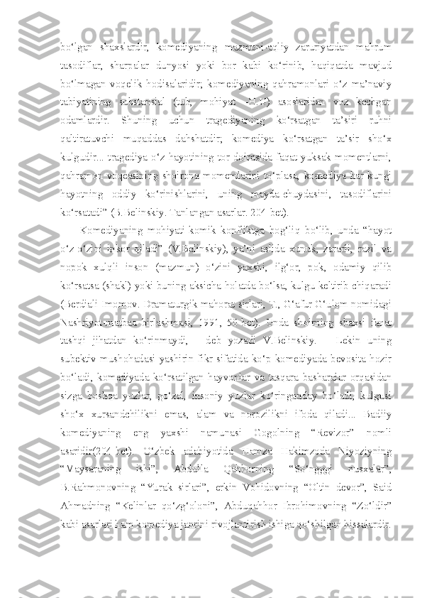 bo‘lgan   shaxslardir,   komediyaning   mazmuni-aqliy   zaruriyatdan   mahrum
tasodiflar,   sharpalar   dunyosi   yoki   bor   kabi   ko‘rinib,   haqiqatda   mavjud
bo‘lmagan   voqelik   hodisalaridir;   komediyaning   qahramonlari   o‘z   ma’naviy
tabiyatining   substansial   (tub,   mohiyat   –H.U)   asoslaridan   voz   kechgan
odamlardir.   Shuning   uchun   tragediyaning   ko‘rsatgan   ta’siri   ruhni
qaltiratuvchi   muqaddas   dahshatdir;   komediya   ko‘rsatgan   ta’sir   sho‘x
kulgudir... tragediya  o‘z  hayotining  tor  doirasida  faqat yuksak  momentlarni,
qahramon   voqeasining   shoirona   momentlarini   to‘plasa,   komediya   har   kungi
hayotning   oddiy   ko‘rinishlarini,   uning   mayda-chuydasini,   tasodiflarini
ko‘rsatadi” (B.Belinskiy. Tanlangan asarlar. 204-bet).
Komediyaning   mohiyati-komik   konfliktga   bog‘liq   bo‘lib,   unda   “hayot
o‘z-o‘zini   inkor   qiladi”   (V.Belinskiy),   ya’ni   aslida   xunuk,   zararli,   razil   va
nopok   xulqli   inson   (mazmun)   o‘zini   yaxshi,   ilg‘or,   pok,   odamiy   qilib
ko‘rsatsa (shakl) yoki buning aksicha holatda bo‘lsa, kulgu keltirib chiqaradi
(Berdiali Imomov. Dramaturgik mahorat sirlari, T., G‘afur G‘ulom nomidagi
Nashriyot-matbaa   birlashmasi,   1991,   50-bet).   Unda   shoirning   shaxsi   faqat
tashqi   jihatdan   ko‘rinmaydi,   -   deb   yozadi   V.Belinskiy.   –   Lekin   uning
subektiv   mushohadasi  yashirin   fikr   sifatida   ko‘p  komediyada   bevosita  hozir
bo‘ladi,   komediyada   ko‘rsatilgan   hayvonlar   va   tasqara   basharalar   orqasidan
sizga   boshqa   yuzlar,   go‘zal,   insoniy   yuzlar   ko‘ringanday   bo‘ladi,   kulgusi
sho‘x   xursandchilikni   emas,   alam   va   norozilikni   ifoda   qiladi...   Badiiy
komediyaning   eng   yaxshi   namunasi   Gogolning   “Revizor”   nomli
asaridir(204-bet).   O‘zbek   adabiyotida   Hamza   Hakimzoda   Niyoziyning
“Maysaraning   ishi”,   Abdulla   Qahhorning   “So‘ngggi   nusxalar”,
B.Rahmonovning   “Yurak   sirlari”,   erkin   Vohidovning   “Oltin   devor”,   Said
Ahmadning   “Kelinlar   qo‘zg‘oloni”,   Abduqahhor   Ibrohimovning   “Zo‘ldir”
kabi asarlari ham komediya janrini rivojlantirish ishiga qo‘shilgan hissalardir. 