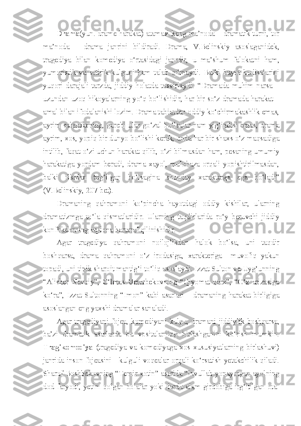 Drama (yun. drame-harakat) atamasi keng ma’noda – dramatik turni, tor
ma’noda   –   drama   janrini   bildiradi.   Drama,   V.Belinskiy   asoslaganidek,
tragediya   bilan   komediya   o‘rtasidagi   janrdir,   u   ma’shum   falokatni   ham,
yumoristik   va   satirik   kulguni   ham   talab   qilmaydi.   Balki   hayot   hodisalarini
yuqori   darajali   tarzda,   jiddiy   holatda   tasvirlaydi.   “Dramada   muhim   narsa   –
uzundan uzoq hikoyalarning yo‘q bo‘lishidir, har bir so‘z dramada harakat –
amal bilan ifodalanishi lozim. Drama tabiatdan oddiy ko‘chirmakashlik emas,
ayrim sahnalarning, garchi ular go‘zal bo‘lsalar ham yig‘indisi emas, drama
ayrim, xos, yopiq bir dunyo bo‘lishi kerak, unda har bir shaxs o‘z maqsadiga
intilib, faqat o‘zi uchun harakat qilib, o‘zi bilmasdan ham, pesaning umumiy
harakatiga   yordam   beradi,   drama   xayol,   mulohaza   orqali   yopishtirilmasdan,
balki   fikrdan   tug‘ilgan   bo‘lsagina   shunday   xarakterga   ega   bo‘ladi”
(V.Belinskiy, 207-bet).
Dramaning   qahramoni   ko‘pincha   hayotdagi   oddiy   kishilar,   ularning
dramatizmga   to‘la   qismatlaridir.   Ularning   taqdirlarida   ro‘y   beruvchi   jiddiy
konfliktlarning oqilona bartaraf qilinishidir.
Agar   tragediya   qahramoni   noilojlikdan   halok   bo‘lsa,   uni   taqdir
boshqarsa,   drama   qahramoni   o‘z   irodasiga,   xarakteriga     muvofiq   yakun
topadi, uni tipik sharoit mantig‘i to‘liq asoslaydi. Izzat Sulton va Uyg‘unning
“Alisher   Navoiy”,   O‘lmas   Umarbekovning   “Qiyomat   qarz”,   “O‘z   arizasiga
ko‘ra”,   Izzat   Sultonning   “Imon”   kabi   asarlari   –   dramaning   harakat   birligiga
asoslangan eng yaxshi dramalar sanaladi.
Agar  tragediyani  fojea,  komediyani  kulgu,  dramani  jiddiylik  boshqarsa,
ba’zi   dramatik   asarlarda   bu   vositalarning   birlashganini   ko‘rish   mumkin.
Tragikomediya   (tragediya   va   komediyaga   xos   xususiyatlarning   birlashuvi)
janrida inson fojeasini     kulguli voqealar orqali ko‘rsatish yetakchilik qiladi.
Sharof Boshbekovning “Temir xotin” asarida “lovullab yonayotgan ayolning
dod-faryodi, yetim qolgan bolalar yoki dardu alam girdobiga irg‘itilgan ota- 