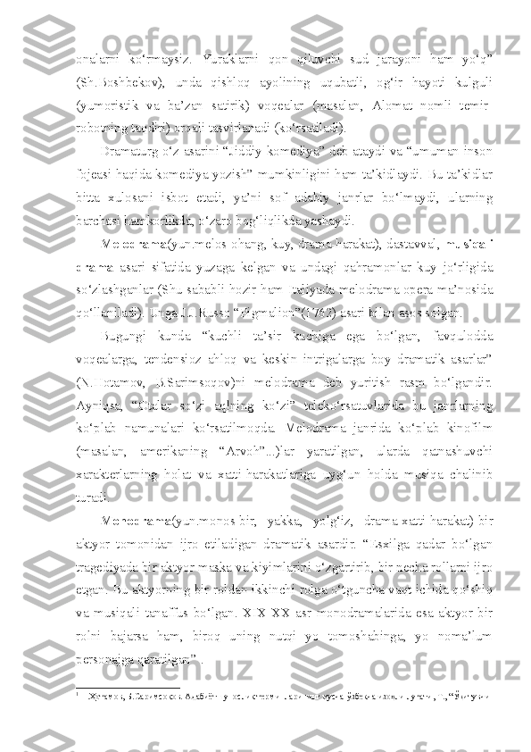 onalarni   ko‘rmaysiz.   Yuraklarni   qon   qiluvchi   sud   jarayoni   ham   yo‘q”
(Sh.Boshbekov),   unda   qishloq   ayolining   uqubatli,   og‘ir   hayoti   kulguli
(yumoristik   va   ba’zan   satirik)   voqealar   (masalan,   Alomat   nomli   temir-
robotning taqdiri) orqali tasvirlanadi (ko‘rsatiladi). 
Dramaturg o‘z asarini “Jiddiy komediya” deb ataydi va “umuman inson
fojeasi haqida komediya yozish” mumkinligini ham ta’kidlaydi. Bu ta’kidlar
bitta   xulosani   isbot   etadi,   ya’ni   sof   adabiy   janrlar   bo‘lmaydi,   ularning
barchasi hamkorlikda, o‘zaro bog‘liqlikda yashaydi.
Melodrama (yun.melos-ohang, kuy, drama-harakat), dastavval,  musiqali
drama   asari   sifatida   yuzaga   kelgan   va   undagi   qahramonlar   kuy   jo‘rligida
so‘zlashganlar (Shu sababli hozir ham Italiyada melodrama opera ma’nosida
qo‘llaniladi). Unga J.J.Russo “Pigmalion”(1762) asari bilan asos solgan. 
Bugungi   kunda   “kuchli   ta’sir   kuchiga   ega   bo‘lgan,   favqulodda
voqealarga,   tendensioz   ahloq   va   keskin   intrigalarga   boy   dramatik   asarlar”
(N.Hotamov,   B.Sarimsoqov)ni   melodrama   deb   yuritish   rasm   bo‘lgandir.
Ayniqsa,   “Otalar   so‘zi   aqlning   ko‘zi”   teleko‘rsatuvlarida   bu   janrlarning
ko‘plab   namunalari   ko‘rsatilmoqda.   Melodrama   janrida   ko‘plab   kinofilm
(masalan,   amerikaning   “Arvoh”...)lar   yaratilgan,   ularda   qatnashuvchi
xarakterlarning   holat   va   xatti-harakatlariga   uyg‘un   holda   musiqa   chalinib
turadi. 
Monodrama (yun.monos-bir,   yakka,   yolg‘iz,   drama-xatti-harakat)-bir
aktyor   tomonidan   ijro   etiladigan   dramatik   asardir.   “Esxilga   qadar   bo‘lgan
tragediyada bir aktyor maska va kiyimlarini o‘zgartirib, bir necha rollarni ijro
etgan. Bu aktyorning bir roldan ikkinchi rolga o‘tguncha vaqt ichida qo‘shiq
va   musiqali   tanaffus   bo‘lgan.   XIX-XX   asr   monodramalarida   esa   aktyor   bir
rolni   bajarsa   ham,   biroq   uning   nutqi   yo   tomoshabinga,   yo   noma’lum
personajga qaratilgan” 1
.
1
 Н.Ҳотамов, Б.Саримсоқов. Адабиётшунослик терминларининг русча-ўзбекча изоҳли лyати, Т., “Ўқитувчи 