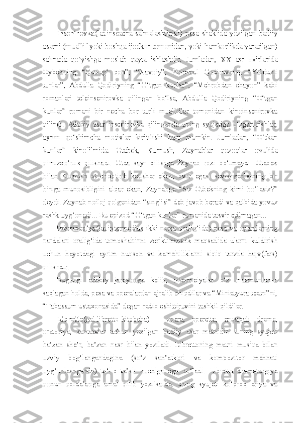 Insenirovka (lat.inscaena-sahnalashtirish)   pesa   shaklida   yozilgan   badiiy
asarni (muallif yoki boshqa ijodkor tomonidan, yoki hamkorlikda yaratilgan)
sahnada   qo‘yishga   moslab   qayta   ishlashdir.   Jumladan,   XX   asr   oxirlarida
Oybekning   “Qutlug‘   qon”,   “Navoiy”,   Pirimqul   Qodirovning   “Yulduzli
tunlar”,   Abdulla   Qodiriyning   “O‘tgan   kunlar”,   “Mehrobdan   chayon”   kabi
romanlari   teleinsenirovka   qilingan   bo‘lsa,   Abdulla   Qodiriyning   “O‘tgan
kunlar”   romani   bir   necha   bor   turli   mualliflar   tomonidan   kinoinsenirovka
qilindi.   Adabiy   asar   insenirovka   qilinganda   uning   syujetiga   o‘zgartirishlar,
ayrim   qo‘shimcha   motivlar   kiritilishi   ham   mumkin.   Jumladan,   “O‘tkan
kunlar”   kinofilmida   Otabek,   Kumush,   Zaynablar   qozoqlar   ovulida
qimizxo‘rlik   qilishadi.   Otda   sayr   qilishga   Zaynab   rozi   bo‘lmaydi.   Otabek
bilan   Kumush   ot   choptirib   ketishar   ekan,   ovul   egasi   sevishganlarning   bir
biriga   munosibligini   alqar   ekan,   Zaynabga   “Siz   Otbekning   kimi   bo‘lasiz?”
deydi. Zaynab noiloj qolganidan “singlisi” deb javob beradi va qalbida yovuz
rashk uyg‘onadi... Bu epizod “O‘tgan kunlar” romanida tasvir etilmagan... 
Intermediya (lat.intermedius-ikki   narsa   oralig‘ida)   pesa   va   operalarning
pardalari   oralig‘ida   tomoshabinni   zeriktirmaslik   maqsadida   ularni   kuldirish
uchun   hayotdagi   ayrim   nuqson   va   kamchiliklarni   siqiq   tarzda   hajv(fars)
qilishdir. 
Bugungi   adabiy   jarayonga   kelib,   intermeiyalar   o‘z   mazmunlarini
saqlagan holda, pesa va operalardan ajralib chiqdilar va “Miniatyura teatri”ni,
“Tabassum ustaxonasida” degan radio eshittiruvini tashkil qildilar. 
Libretto (ital.libretto-kitobcha)   –   opera,   operetta,   musiqali   drama,
oratoriya,   kantatalar   uchun   yozilgan   badiiy   asar   matnidir.   Uning   syujeti
ba’zan   she’r,   ba’zan   nasr   bilan   yoziladi.   Librettoning   matni   musiqa   bilan
uzviy   bog‘langandagina   (so‘z   san’atkori   va   kompozitor   mehnati
uyg‘unlashganda)   to‘liq   ta’sir   kuchiga   ega   bo‘ladi.   Libretto   dramaturgiya
qonun   qoidalariga   amal   qilib   yozilsa-da,   uning   syujeti   ko‘proq   ariya   va 