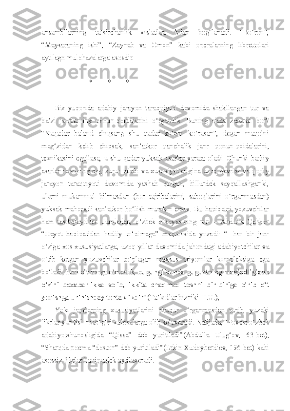 ansambllarning   ta’sirchanlik   xislatlari   bilan   bog‘lanadi.   “Bo‘ron”,
“Maysaraning   ishi”,   “Zaynab   va   Omon”   kabi   operalarning   librettolari
aytilagn mulohazalarga asosdir. 
                   *        *        *
Biz   yuqorida   adabiy   jarayon   taraqqiyoti   davomida   shakllangan   tur   va
ba’zi   janrlarning   qonun-qoidalarini   o‘rgandik.   Buning   nima   zarurati   bor?
“Naqadar   baland   chiqsang   shu   qadar   ko‘pni   ko‘rasan”,   degan   maqolni
mag‘zidan   kelib   chiqsak,   san’atkor   qanchalik   janr   qonun-qoidalarini,
texnikasini  egallasa,  u   shu   qadar  yuksak   asarlar   yarata   oladi.   Chunki   badiiy
asarlar janrining eng zurur talabi va xususiyatlarigina uzoq davrlar va ijodiy
jarayon   taraqqiyoti   davomida   yashab   qolgan,   billurdek   sayqallashganki,
ularni   mukammal   bilmasdan   (bor   tajribalarini,   saboqlarini   o‘rganmasdan)
yuksak mahoratli san’atkor bo‘lish mumkin emas. Bu haqiqatni yozuvchilar
ham   tasdiqlaydilar.   Jumladan,   o‘zbek   hikoyasining   piri   –   Abdulla   Qahhor
“Hayot   haqiqatidan   badiiy   to‘qimaga”   maqolasida   yozadi:   “...har   bir   janr
o‘ziga xos xususiyatlarga, uzoq yillar davomida jahondagi adabiyotchilar va
o‘tib   ketgan   yozuvchilar   to‘plagan   maxsus   priyomlar   kompleksiga   ega
bo‘ladi, buni e’tiborga olmaslik,  bugungi kunda gugurtning mavjudligidan
o‘zini   bexabarlikka   solib,   ikkita   chaqmoq   toshni   bir-biriga   o‘rib   o‘t
yoqishga urinishday tentaklikdir ”(Ta’kidlar bizniki-H.U.),
Yoki   janrlarning   xususiyatlarini   chuqur   o‘rganmasdan   turib,   yuzaki
fikrlar yuritish noto‘g‘ri xulosalarga olib kelaveradi. Natijada, “Povest o‘zbek
adabiyotshunosligida   “Qissa”   deb   yuritiladi”(Abdulla   Ulug‘ov,   63-bet),
“Sharqda poema “doston” deb yuritiladi”(Erkin Xudoyberdiev, 196-bet) kabi
asossiz fikrlar haqiqatdek aytilaveradi. 