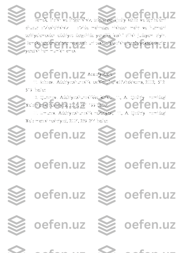 Demak,   o‘qish   va   o‘rganishsiz,   to‘plangan   ijodiy   saboq   va   tajribalarni
chuqur   o‘zlashtirishsiz   –   o‘zida   mehnatga   nisbatan   mehr   va   hurmatni
tarbiyalamasdan   adabiyot   dargohida   yangilik   kashf   qilish   judayam   qiyin.
Demak, janrlarni o‘rganmay turib uni tushunish, o‘sha janrda yuksak asarlar
yaratish ham mumkin emas.
Adabiyotlar:
T. Boboev.  Adabiyotshunoslik  asoslari, T.,  «O‘zbekiston», 2002,  512-
519- betlar.
D.   Quronov.   Adabiyotshunoslikka   kirish,     T.,   A.   Qodiriy     nomidagi
Xalq merosi nashriyoti, 2004, 191-199-betlar.
H.   Umurov.   Adabiyotshunoslik   nazariyasi,     T.,   A.   Qodiriy     nomidagi
Xalq merosi nashriyoti, 2004, 239-244-betlar. 