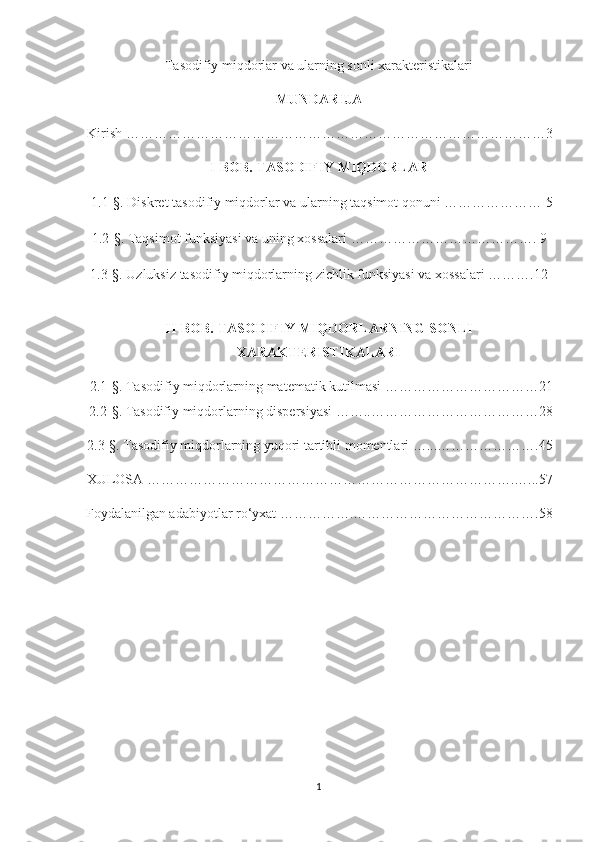 Tasodifiy miqdorlar va ularning sonli xarakteristikalari
MUNDARIJA
Kirish ………………………………………………………………………………3
I-BOB. TASODIFIY MIQDORLAR
1.1-§. Diskret tasodifiy miqdorlar va ularning taqsimot qonuni ………………… 5
1.2- § .   Taqsimot funksiyasi va uning xossalari  …………………………………. 9
1.3- §.   Uzluksiz tasodifiy miqdorlarning zichlik funksiyasi va xossalari  ……….12
II-BOB.  TASODIFIY MIQDORLARNING SONLI
XARAKTERISTIKALARI
2.1-§. Tasodifiy miqdorlarning matematik kutilmasi ……………………………21
2.2- § . Tasodifiy miqdorlarning dispersiyasi ……..………………………………28
2.3- § . Tasodifiy miqdorlarning yuqori tartibli momentlari …...………………….45
XULOSA …………………………………………………………………….…...57
Foydalanilgan adabiyotlar ro‘yxat …………….………………………………….58
1 