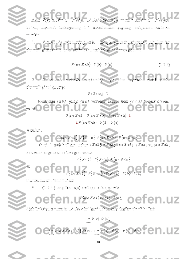 Agar   F ( x )   taqsimot   funksiya   uzluksiz   tasodifiy   miqdor   taqsimot   funksiyasi
bo‘lsa,   taqsimot   funksiyaning   1-4   xossalaridan   quyidagi   natijalarni   keltirish
mimkin:
1. X   tasodifiy   miqdorning   [a,b)   oraliqda   yotuvchi   qiymatni   qabul   qilish
ehtimolligi taqsimot funksiyaning shu oraliqdagi orttirmasiga teng:
P { a ≤ X < b } = F ( b ) − F ( a )
.                                          (1.2.3)
2. X   uzluksiz   tasodifiy   miqdorning   tayin   bitta   qiymatni   qabul   qilishi
ehtimolligi nolga teng:P{X=	xi}=0
1-natijada   [a,b],   (a,b],   (a,b)   oraliqlar   uchun   ham   (1.2.3)   tenglik   o‘rinli,
ya’ni
P	
{ a ≤ X < b	} = P	{ a ≤ X ≤ b	} = P	{ a < X ≤ b	} = ¿
¿ P { a < X < b } = F ( b ) − F ( a )
.
Masalan,
P { a ≤ X < b } = P { X = a } + P { a < X < b } = P { a < X < b }
.
Isboti. 1.   a<b   bo‘lgani uchun  	
{X	<b}={X	<a}+{a≤X	<b} .  	{X	<a}   va  	{a≤X	<b}
hodisalar birgalikda bo‘lmagani uchun	
P{X<b}=	P{X	<a}+P{a≤	X<b}
va	
P{a≤	X<b}=	P{X	<b}−	P{X	<a}=	F(b)−	F(a)
munosabatlar o‘rinli bo‘ladi.
3. (1.2.3.) tenglikni [ a,x ) oraliqqa tatbiq etamiz:
P { a ≤ X < x } = F ( x ) − F ( a )
.
F ( x ) funksiya  a  nuqtada uzluksiz bo‘lgani uchun quyidagilar o‘rinli bo‘ladi:
lim
x → a F	
( x	) = F	( a	) ,
lim
x → a P { a ≤ X < x } = P { X = a } = lim
x → a F ( x ) − F ( a ) = F ( a ) − F ( a ) = 0
.
10 