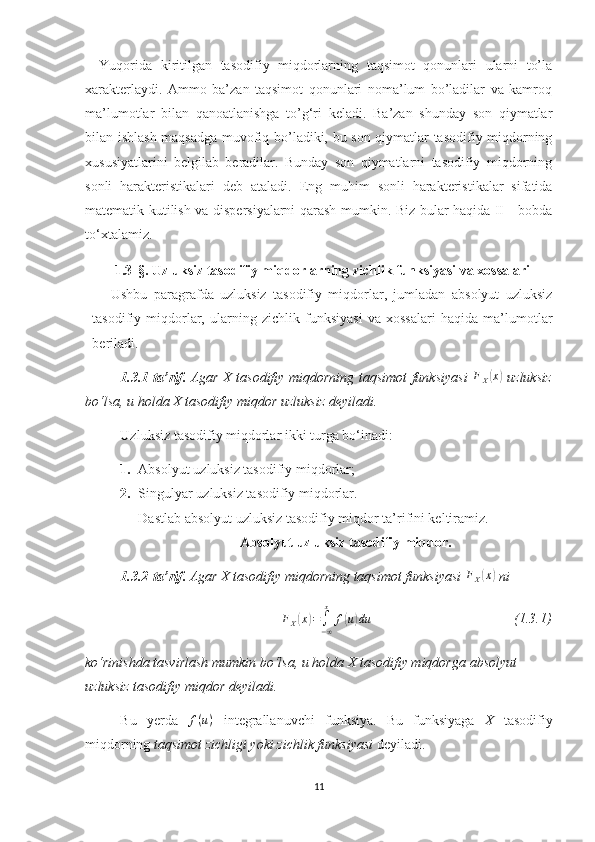 Yuqorida   kiritilgan   tasodifiy   miqdorlarning   taqsimot   qonunlari   ularni   tо’la
xarakterlaydi.   Ammo   ba’zan   taqsimot   qonunlari   noma’lum   bо’ladilar   va   kamroq
ma’lumotlar   bilan   qanoatlanishga   tо’g‘ri   keladi.   Ba’zan   shunday   son   qiymatlar
bilan ishlash maqsadga muvofiq bо’ladiki, bu son qiymatlar tasodifiy miqdorning
xususiyatlarini   belgilab   beradilar.   Bunday   son   qiymatlarni   tasodifiy   miqdorning
sonli   harakteristikalari   deb   ataladi.   Е ng   muhim   sonli   harakteristikalar   sifatida
matematik kutilish va dispersiyalarni qarash mumkin. Biz bular haqida II - bobda
to‘xtalamiz.
1.3 - §.  Uzluksiz tasodifiy miqdorlarning zichlik funksiyasi va xossalari
Ushbu   paragrafda   uzluksiz   tasodifiy   miqdorlar,   jumladan   absolyut   uzluksiz
tasodifiy   miqdorlar,   ularning   zichlik   funksiyasi   va   xossalari   haqida   ma’lumotlar
beriladi.
1.3.1 -ta’rif.   Agar X tasodifiy miqdorning taqsimot funksiyasi   F
X( x	)
  uzluksiz
bo‘lsa, u holda X tasodifiy miqdor   uzluksiz deyiladi.
Uzluksiz tasodifiy miqdorlar ikki turga bo‘inadi:
1. Absolyut  uzluksiz tasodifiy miqdorlar ;
2. Singulyar  uzluksiz tasodifiy miqdorlar .
Dastlab absolyut  uzluksiz tasodifiy miqdor  ta’rifini keltiramiz.
Absolyut uzluksiz tasodifiy miqdor.
1.3.2 -ta’rif.   Agar X tasodifiy miqdorning taqsimot funksiyasi 	
FX(x)  ni	
FX(x)=∫−∞
x	
f(u)du
                                         (1.3.1)
ko‘rinishda tasvirlash  mumkin bo‘l sa, u holda  X tasodifiy miqdor ga absolyut 
uzluksiz  tasodifiy miqdor de yiladi.
Bu   yerda  	
f(u)   integrallanuvchi   funksiya.   Bu   funksiyaga   X   tasodifiy
miqdorning  taqsimot  zichligi yoki zichlik funksiyasi  deyiladi. 
11 