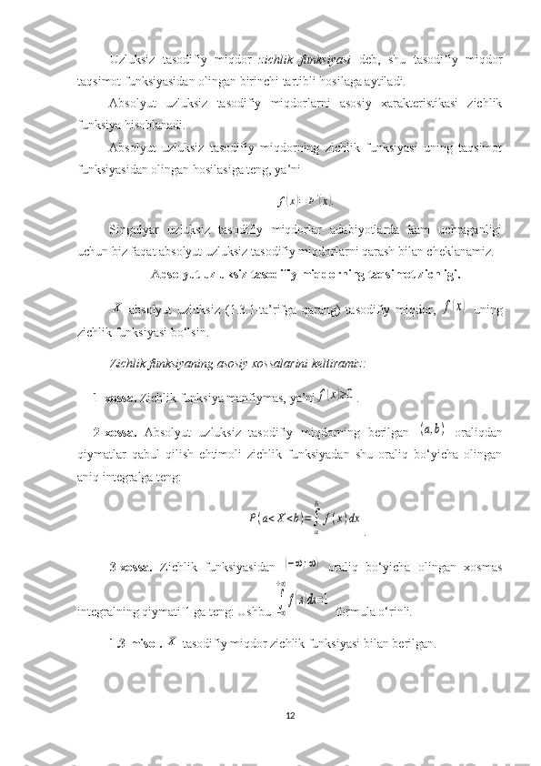 Uzluksiz   tasodifiy   miqdor   zichlik   funksiyasi   deb,   shu   tasodifiy   miqdor
taqsimot funksiyasidan olingan birinchi tartibli hosilaga aytiladi.
Absolyut   uzluksiz   tasodifiy   miqdorlarni   asosiy   xarakteristikasi   zichlik
funksiya hisoblanadi.
Absolyut   uzluksiz   tasodifiy   miqdorning   zichlik   funksiyasi   uning   taqsimot
funksiyasidan olingan hosilasiga teng, ya’ni
f( x	) = F '	(
x	) .
Singulyar   uzluksiz   tasodifiy   miqdorlar   adabiyotlarda   kam   uchraganligi
uchun biz faqat absolyut uzluksiz tasodifiy miqdorlarni qarash bilan cheklanamiz.
Absolyut uzluksiz tasodifiy miqdorning taqsimot zichligi.	
X
  absolyut   uzluksiz   ( 1.3 .1-ta’rifga   qarang)   tasodifiy   miqdor,  	f(x)   uning
zichlik funksiyasi bo‘lsin.
Z ichlik funksiyaning asosiy xossalarini keltiramiz :
1-xossa.  Zichlik funksiya   manfiymas, ya’ni	
f(x)≥0 .
2-xossa.   Absolyut   uzluksiz   tasodifiy   miqdorning   berilgan  	
(a,b)   oraliqdan
qiymatlar   qabul   qilish   ehtimoli   zichlik   funksiyadan   shu   oraliq   bo‘yicha   olingan
aniq integralga teng:	
P(a<X	<b)=∫
a
b	
f(x)dx
.
3 -xossa.   Z ichli k   funksiyasidan  	
(−∞;∞)   oraliq   bo‘yicha   olingan   xosmas
integralning qiymati 1 ga teng: Ushbu  	
∫
−∞
+∞
f(x)dx	=1   formula o‘rinli .
1.3-misol.  	
X  tasodifiy miqdor zichlik funksiyasi bilan berilgan.
12 