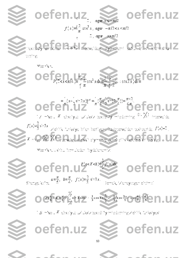 f(x)=	
{	
0,agar	x≤−	π/2	
2
π	cos	2x,agar	−	π/2<x≤	π/2	
0,agar	x>π/2Tasodifiy   miqdorni  	
(0;π/4)   intervaldagi   qiymatlarni   qabul   qilish   ehtimolini
toping.
Yechish.	
P(0<x<π/4)=	∫
0
π/4
2
π	
cos	2xdx	=	2
π	∫
0
π/4
1
2
(1+cos	2x)dx	=	
=	1
π(x+1
2sin	2x)|0π/4=	1
π(π
4+1
2sin	(2⋅π
4))=	π+2	
4π	.
1.4-misol.  	
X   absolyut   uzluksiz   tasodifiy   miqdorning  	(0,π
3)   intervalda	
f(x)=2
3sin	3x
  zichlik   funksiya   bilan   berilgan:   bu   intervaldan   tashqarida  	f(x)=0 .	
X
 ning 	(π
6,π
4)  intervalga tegishli qiymatini qabul qilish ehtimolini toping.
Yechish.   Ushbu formuladan foydalanamiz:	
P(a<X	<b)=∫
a
b	
f(x)dx
Shartga ko‘ra 	
a=	π
6,	b=	π
4,	f(x)=	2
3	sin	3x.  Demak, izlanayotgan ehtimol	
P(π
6<X	<π
4)=∫π6
π4
sin	3xdx	=−	1
3cos	3x|π6
π4=−	1
3(cos	3π
4	−cos	π
2)=	√2
6	.
1.5-misol. 	
X  absolyut uzluksiz tasodifiy miqdorning zichlik funksiyasi
13 