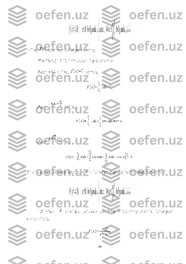 f(x)=¿{0,	x≤0bo'lganda	,¿
{
cos	x,0<x≤
π
2
bo'lganda	,¿¿¿¿bo‘lsa 	
F(x)  taqsimot funksiyani toping.
Yechish.   (1.3.1) formuladan foydalanamiz. 
Agar 	
x≤0  bo‘lsa, 	f(x)=0  demak, 	
F(x)=	∫−∞
x
0dx	=0
.
Agar 	
0<x≤	π
2  bo‘lsa, 	
F(x)=	∫−∞
0
0dx	+∫
0
x
cos	xdx	=sin	x
.
Agar 	
x>π
2  bo‘lsa, 	
F(x)=	∫−∞
0
0dx	+∫0
π2
cos	xdx	+∫π2
x
0dx	=sin	x|0
π2=1.
Shunday qilib, izlanayotgan taqsimot funksiya quyidagi ko‘rinishga ega bo‘ladi:	
F(x)=¿{0,	x≤0bo'lganda	,¿
{
sinx,0<x≤
π
2
bo'lganda	,¿¿¿¿
1.6-misol .  	
X   absolyut   uzluksiz   tasodifiy   miqdorning   zichlik   funksiyasi
sonlar o‘qida	
f(x)=	4C	
ex+e−x
14 