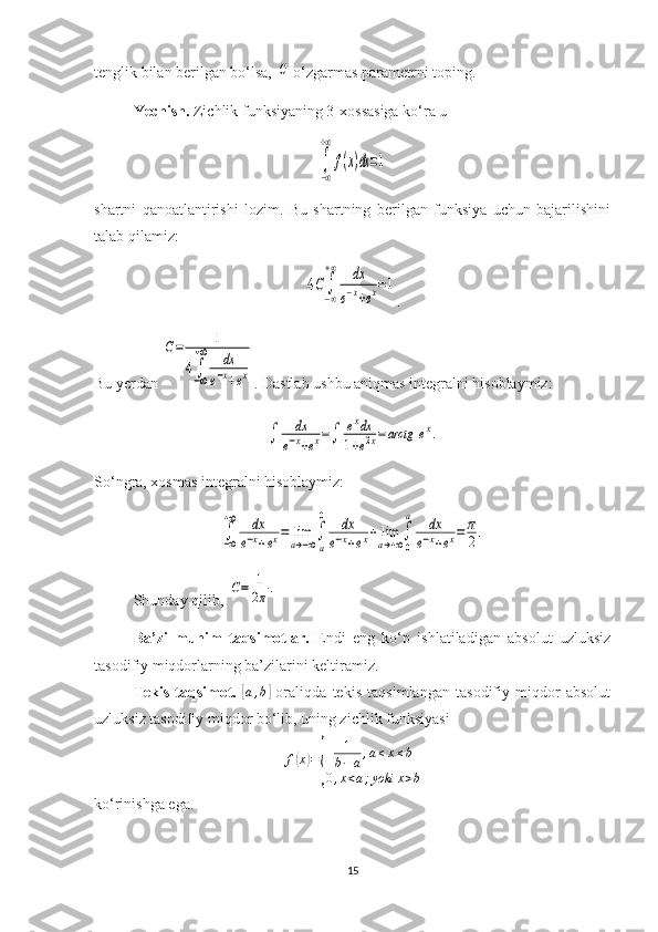 tenglik bilan berilgan bo‘lsa, C  o‘zgarmas parametrni toping.
Yechish.  Zichlik funksiyaning 3-xossasiga ko‘ra u 	
∫
−∞
+∞
f(x)dx=1
shartni   qanoatlantirishi   lozim.   Bu   shartning   berilgan   funksiya   uchun   bajarilishini
talab qilamiz:	
4C	∫−∞
+∞	dx	
e−x+ex=1
.
Bu yerdan 	
C=	1	
4∫−∞
+∞	dx	
e−x+ex . Dastlab ushbu aniqmas integralni hisoblaymiz:	
∫	dx	
e−x+ex=∫	exdx	
1+e2x=arctg	ex.
So‘ngra, xosmas integralni hisoblaymiz:	
∫−∞
+∞	dx	
e−x+ex=	lim
a→−∞∫
a
0	dx	
e−x+ex+	lim
a→+∞∫
0
a	dx	
e−x+ex=	π
2.
Shunday qilib, 	
C=	1
2π.
Ba’zi   muhim   taqsimotlar.   Endi   eng   ko‘p   ishlatiladigan   absolut   uzluksiz
tasodifiy miqdorlarning ba’zilarini keltiramiz.
Tekis   taqsimot.  	
[ a , b	]
  oraliqda   tekis   taqsimlangan   tasodifiy   miqdor   absolut
uzluksiz tasodifiy miqdor bo‘lib, uning zichlik funksiyasi 
f	
( x	) =	
{ 1
b − a , a ≤ x ≤ b
0 , x < a ; yoki x > b
ko‘rinishga ega.
15 