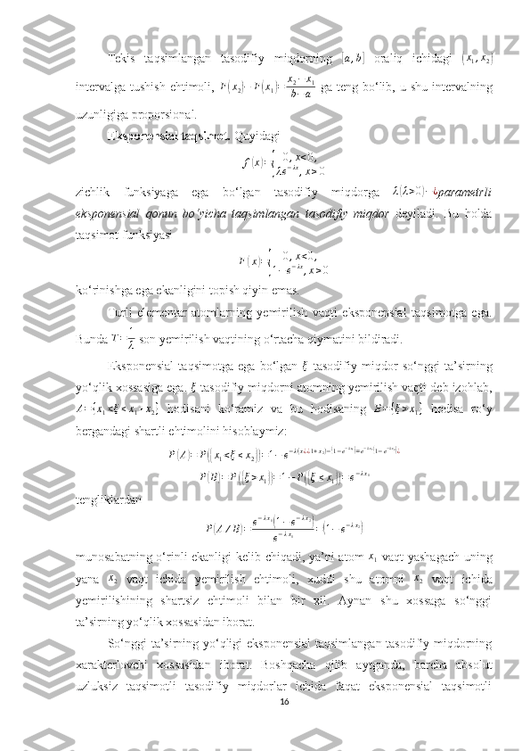 Tekis   taqsimlangan   tasodifiy   miqdorning  [a,b]   oraliq   ichidagi  	( x
1 , x
2	)
intervalga  tushish  ehtimoli,   F	
( x
2	) − F	( x
1	) = x
2 − x
1
b − a   ga  teng  bo‘lib, u  shu  intervalning
uzunligiga proporsional.
Eksponensial taqsimot.  Quyidagi 
f	
( x	) =	{ 0 , x < 0 ,
λ e − λx
, x ≥ 0
zichlik   funksiyaga   ega   bo‘lgan   tasodifiy   miqdorga   λ	
( λ > 0	) − ¿
parametrli
eksponensial   qonun   bo‘yicha   taqsimlangan   tasodifiy   miqdor   deyiladi.   Bu   holda
taqsimot funksiyasi 
F	
( x	) =	{ 0 , x < 0 ,
1 − e − λx
, x ≥ 0
ko‘rinishga ega ekanligini topish qiyin emas.
Turli   elementar   atomlarning   yemirilish   vaqti   eksponensial   taqsimotga   ega.
Bunda  T = 1
λ  son yemirilish vaqtining o‘rtacha qiymatini bildiradi.
Eksponensial   taqsimotga   ega   bo‘lgan   ξ
  tasodifiy   miqdor   so‘nggi   ta’sirning
yo‘qlik xossasiga ega. 	
ξ  tasodifiy miqdorni atomning yemirilish vaqti deb izohlab,	
A={x1<ξ≤x1+x2}
  hodisani   ko‘ramiz   va   bu   hodisaning  	B={ξ>x1}   hodisa   ro‘y
bergandagi shartli ehtimolini hisoblaymiz:
P	
( A	) = P	({ x
1 < ξ ≤ x
2	}) = 1 − e − λ ( x ¿ ¿ 1 + x
2 ) −	( 1 − e − λ x
1	)
= e − λ x
1	(
1 − e − λ x
2	)
¿	
P(B)=	P({ξ>x1})=1−	P({ξ≤x1})=e−λx1
tengliklardan	
P(A	∕B)=	e−λx1(1−e−λx2)	
e−λx1	=(1−	e−λx2)
munosabatning o‘rinli ekanligi kelib chiqadi, ya’ni atom   x
1   vaqt yashagach uning
yana  	
x2   vaqt   ichida   yemirilish   ehtimoli,   xuddi   shu   atomni  	x2   vaqt   ichida
yemirilishining   shartsiz   ehtimoli   bilan   bir   xil.   Aynan   shu   xossaga   so‘nggi
ta’sirning yo‘qlik xossasidan iborat.
So‘nggi ta’sirning yo‘qligi eksponensial  taqsimlangan tasodifiy miqdorning
xarakterlovchi   xossasidan   iborat.   Boshqacha   qilib   aytganda,   barcha   absolut
uzluksiz   taqsimotli   tasodifiy   miqdorlar   ichida   faqat   eksponensial   taqsimotli
16 