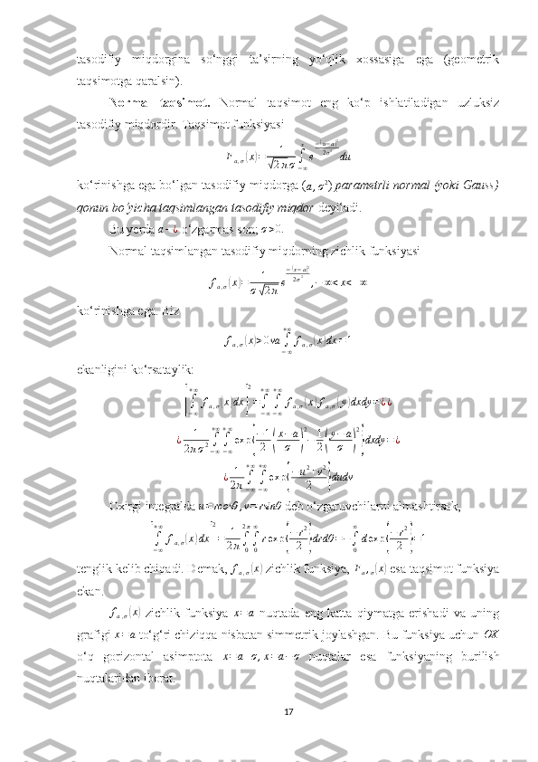 tasodifiy   miqdorgina   so‘nggi   ta’sirning   yo‘qlik   xossasiga   ega   (geometrik
taqsimotga qaralsin).
Normal   taqsimot.   Normal   taqsimot   eng   ko‘p   ishlatiladigan   uzluksiz
tasodifiy miqdordir.  Taqsimot funksiyasiFa,σ(x)=	1	
√2πσ∫−∞
x
e
−(u−a)2	
2σ2	du
ko‘rinishga ega bo‘lgan tasodifiy miqdorga (	
a,σ2 )  parametrli normal (yoki Gauss)
qonun bo‘yicha taqsimlangan tasodifiy miqdor   deyiladi.
Bu yerda  a − ¿
 o‘zgarmas son;  σ > 0.
Normal taqsimlangan tasodifiy miqdorning zichlik funksiyasi 	
fa,σ(x)=	1	
σ√2πe
−(x−a)2	
2σ2	,−	∞<x<+∞
ko‘rinishga ega. Biz 	
fa,σ(x)>0va	∫−∞
+∞	
fa,σ(x)dx	=1
ekanligini ko‘rsataylik:	
[∫−∞
+∞	
fa,σ(x)dx	]
2
=∫−∞
+∞
∫−∞
+∞	
fa,σ(x)fa,σ(y)dxdy	=¿¿	
¿	1	
2πσ2∫−∞
+∞
∫−∞
+∞
exp	{
−1
2	(
x−a
σ	)
2
−	1
2(
y−	a
σ	)
2
}dxdy	=¿	
¿	1
2π∫−∞
+∞
∫−∞
+∞
exp	{
−u2+v2	
2	}dudv
Oxirgi integralda 	
u=	rcosθ	,v=	rsinθ  deb o‘zgaruvchilarni almashtirsak,	
[∫−∞
+∞	
fa,σ(x)dx	]
2
=	1
2π∫0
2π
∫0
∞
rexp	{
−	r2
2	}drdθ	=−∫0
∞
dexp	{
−	r2
2	}=1
tenglik kelib chiqadi. Demak,  f
a , σ	
( x	)
 zichlik funksiya, 	Fa,σ(x)  esa taqsimot funksiya
ekan. 
f
a , σ	
( x	)
  zichlik   funksiya  	x=a   nuqtada   eng   katta   qiymatga   erishadi   va   uning
grafigi 	
x=a  to‘g‘ri chiziqqa nisbatan simmetrik joylashgan. Bu funksiya uchun  OX
o‘q   gorizontal   asimptota  	
x=a+σ,x=a−σ   nuqtalar   esa   funksiyaning   burilish
nuqtalaridan iborat.
17 