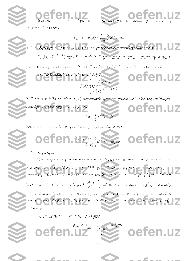 Xususan  a=0,σ=1   bo‘lganda   normal   taqsimlangan   tasodifiy   miqdorning
taqsimot funksiyasi 	
F0,1(x)=	F	(x)=	1
√2π∫−∞
x
e−u2/2du
ko‘rinishga ega bo‘ladi va  F	
( x	)
 taqsimotga  standart normal qonun   deyiladi.
F
a , σ	
( x	) = F ( x − a
σ )
  tenglik   o‘rinli   bo‘lgani   uchun   normal   qonunning  	a   va  	σ
parametrlariga taqsimotning ‘‘siljish’’ va ‘‘masshtab’’ parametrlari deb ataladi.
Gamma taqsimot.  Zichlik funksiyasi
f	
( x	) =	
{ 0 , x < 0 ;
λ α
x α − 1
Γ ( α ) e − λx
, x ≥ 0
bo‘lgan   tasodifiy   miqdor   ( α , λ )
  parametrli   gamma   qonun   bo‘yicha   taqsimlangan
tasodifiy miqdor  deyiladi, bu yerda 
Γ
( α	) =
∫
0∞
x α − 1
e − x
dx
Eylerning gamma funksiyasi. Uning taqsimot funksiyasi 
F	
( x	) =	
{ 0 , x < 0 ;
λ α
Γ ( α ) ∫
0x
u α − 1
e − λu
du , x ≥ 0.
ko‘rinishga ega.
Umumiy holda gamma taqsimot aniq ifodalanmasa ham, u ba’zi juda muhim
xususiyatlarga  ega.  Masalan,   agar  	
α=	k   ya’ni  	α   butun  qiymatlarni   qabul  qilsa,  biz
ommaviy   xizmat   ko‘rsatish   nazariyasida   muhim   rol   o‘ynaydigan   Erlang
taqsimotini hosil qilamiz. Agar  	
α=	k
2,λ=	1
2   bo‘lsa, gamma taqsimot  	χ2   (xi-kvadrat)
deb   ataluvchi   taqsimotga   aylanadi,   bu   holda  	
k   soni  
χ 2
  taqsimotning   ozodlik
darajasi   soni   deyiladi.   Nihoyat,   α = 1
  bo‘lsa,   biz   eksponensial   taqsimotga   ega
bo‘lamiz.
Koshi taqsimoti.  Zichlik funksiyasi 
p
a ,
σ	
( x	) = 1
πσ 1
1 +	
( x − a	) 2
σ 2 , x R	
ϵ , σ > 0
18 