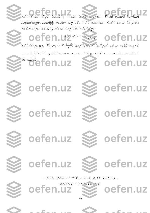 ko‘rinishda   bo‘lgan   tasodifiy   miqdor  (a,σ)   parametrli   Koshi   qonuni   bo‘yicha
taqsimlangan   tasodifiy   miqdor   deyiladi.   ( 0 ; 1 )
  parametrli   Koshi   qonun   bo‘yicha
taqsimlangan tasodifiy miqdorning zichlik funksiyasi 
K	
( x	) = K	( x ; 0,1	) = 1
π 1
1 + x 2
ko‘rinishga   ega.   K	
( x ; a , σ	) = K ( x − a
σ )
  tenglik   o‘rinli   bo‘lgani   uchun   xuddi   normal
qonundagi kabi bu yerda ham 	
a  va 	σ  parametrlarga siljish va masshtab parametrlari
deb ataladi.
II-BOB.  TASODIFIY MIQDORLARNING SONLI
XARAKTERISTIKALARI
19 