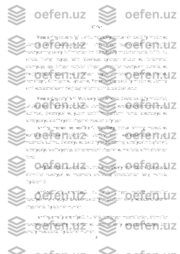 Kirish
Masalaning dolzarbligi . Ushbu malakaviy bitiruv ishi  tasodifiy miqdor va
ularning   sonli   xarakteristikasini   o‘rganishga   bag‘ishlanadi.   Ehtimollar
nazariyasining  asosiy  bo‘limlaridan  biri   bu–tasodifiy miqdorlar   haqida  bo‘lib.  Bu
sohada   hozirgi   paytga   kelib   klassikaga   aylangan   chuqur   va   fundamental
ahamiyatga   ega   bo‘lgan   natijalar   olingan.   Ehtimollar   nazariyasini   qurishda   va
rivojlantirishda   katta   hissa   qo‘shgan   buyuk   olimlardan   Chebishev,   Laplas,
Bernshteyn, Kolmogorov, Lypuanov, Yensenlarning tasodifiy miqdor  va ularning
sonli xarakteristikasini rivojidagi ishlarini alohida takidlash zarur.
Masalaning qo‘yilishi . Malakaviy bitiruv ishida diskret tasodifiy miqdorlar,
uzluksiz   tasodifiy   miqdorlar   hamda   ularning   sonli   xarakteristikalari:   matematik
kutilmasi,   dispersiyasi   va   yuqori   tartibli   momentlarini   hamda   kovariatsiya   va
korrelyatsiya koefffisiyenti o‘rganish masalari qo‘yilgan.
Ishning   maqsad   va   vazifalari.   Malakaviy   bitiruv   ishining   maqsad   va
vazifalari   tasodifiy   miqdorlar   va   ularning   sonli   xarakteristikalari   bo‘lgan
matematik kutilma, dispersiya va tasodifiy miqdorlarning   k orrellyatsi on bog‘lanishi,
k orrellyatsi ya  koeffitsi y enti ga doir teoremalarni o‘rganish va misollarda ko‘rib chiqishdan
iborat.
Ilmiy tadqiqot usullari.  Ushbu bitiruv malakaviy ishini bajarish jarayonida
ehtimollar   nazariyasi   va   matematik   analizning   apparatlaridan   keng   ma'noda
foydalanildi.
Ishning   ilmiy   ahamiyati.   Bu   ishda   olingan   natijalar   ehtimollar
nazariyasining   singulyar   uzluksiz   tasodifiy   miqdorlarni   sonly   xarakteristikalarini
o‘rganishda foydalanish mumkin.
Ishning   amaliy   ahamiyati.   Bu   ishda   jamlangan   materiallardan,   ehtimollar
nazariyasidagi   tasodifiy   miqdorlar   va   ularning   sonly   xarakteristikalariga   doir
amaliy masalalarda foydalanish mumkin.
2 