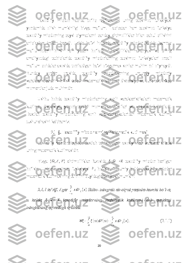 Tasodifiy   miqdor   haqida   to‘liq   ma’lumotni   uning   taqsimot   funksiyasi
yordamida   olish   mumkinligi   bizga   ma’lum.   Haqiqatan   ham   taqsimot   funksiya
tasodifiy   miqdorning   qaysi   qiymatlarni   qanday   ehtimolliklar   bilan   qabul   qilishini
aniqlashga   imkon   beradi.   Lekin   ba’zi   hollarda   tasodifiy   miqdor   haqida   kamroq
ma’lumotlarni   bilish   ham   yetarli   bo‘ladi.   Ehtimolliklar   nazariyasi   va   uning
amaliyotdagi   tatbiqlarida   tasodifiy   miqdorlarning   taqsimot   funksiyalari   orqali
ma’lum  qoidalar  asosida  topiladigan  ba’zi  o‘zgarmas  sonlar  muhim  rol   o‘ynaydi.
Bunday   sonlar   orasida   tasodifiy   miqdorlarning   umumiy   miqdoriy
xarakteristilalarini   bilish   uchun   matematik   kutilma,   dispersiya   va   turli   tartibdagi
momentlar juda muhimdir.
Ushbu   bobda   tasodifiy   miqdorlarning   sonli   xarakteristikalari:   matematik
kutilma,   dispersiya,   yuqori   tartibli   momentlar   ta’riflari   va   xossalari   keltiriladi.
Dastlab   tasodifiy   miqdorlarning   sonli   xarakteristikalaridan   matematik   kutilma
tushunchasini keltiramiz.
2.1- §.   Tasodifiy miqdorlarning matematik kutilmasi
Т asodifiy   miqdorning   biz   dastlab   tanishadigan   asosiy   sonli   хarakteristika s i
uning matematik kutilmasidir.
Bizga   ( Ω , A , P )
  ehtimolliklar   fazosida  ξ:Ω	→	R   tasodifiy   miqdor   berilgan
bo‘lsin.   Uning   taqsimot   funksiyasi  	
Fξ   bo‘lsin.   Umumiy   holda   tasodifiy   miqdor
matematik kutilmasining ta’rifini quyidagicha berish mumkin:
2.1.1-ta’rif.  Agar 	
∫−∞
∞	
xdF	ξ(x)  Stiltes integrali absolyut yaqinlashuvchi bo‘lsa,
u   holda  	
ξ:Ω	→	R   tasodifiy   miqdor ning   matematik   kutilmasi   deb   quyidagi
integtalning qiymatiga aytiladi:	
Mξ	=∫Ω
❑
ξ(ω)dP	(ω)=	∫−∞
∞	
xdF	ξ(x).
                             (2.1.1)
20 