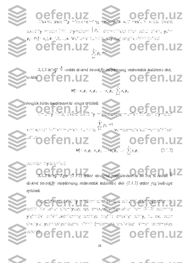 Diskret   tasodifiy   miqdorlarning   matematik   kutilmasi .     sodda   diskret
tasodifiy   miqdor     qiymatlarni     ehtimolliklar   bilan   qabul   qilsin,   ya’nipk=	P(ξ=	xk),k=1,2	,…	,n.
 Ma’lumki bu holda quyidagi tenglik o‘rinli bo‘ladi	
1	
1	
n	
k	k	
p	
	
	
.
2. 1. 2 -ta’rif .  	
   sodda   diskret tasodifiy miqdorning matematik kutilmasi deb,
ushbu
Mξ = x
1 p
1 + x
2 p
2 + … + x
n p
n =
∑
k = 1n
x
k p
k
tenglik bilan  aniqlanuvchi songa aytiladi.
Umumiy   holda   d iskret   tasodifiy   miqdorlarning   mumkin   bo‘lgan   qiymatlari
soni  sanoqli  bo‘lishi mumkin. Bu holda   va matematik kutilmani ta’riflash
uchun 
Mξ = x
1 p
1 + x
2 p
2 + … + x
k p
k + … =
∑
i = 1∞
x
i p
i                      (2.1.2)
qatordan foydalaniladi. 
2.1.3-ta’rif .   Agar   (2.1.2)   qator   absolyut   yaqinlashuvchi   bo‘lsa,   u   holda  	

diskret   tasodifiy   miqdorning   matematik   kutilmasi   deb   (2.1.2)   qator   yig‘indisiga
aytiladi.
Izoh.   Diskret tasodifiy miqdorni ta`riflashda u qabul qiluvchi qiymatlarning
tartibi   biz   uchun   ahamiyatga   ega   emas,   shuning   uchun   ham  	
( 2.1 .2	)
  qatorning
yig‘indisi   qo‘shiluvchilarning   tartibiga   bog‘liq   emasligi   tabiiy,   bu   esa   qator
absolyut   yaqinlashgandagina   o‘rinli   (matematik   analizdagi   Riman   teoremasiga
qarang).
21 