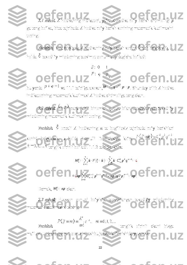 2 .1-misol.   A   hodisaning indikatori, ya’ni   A   hodisa ro‘y berish ehtimolligi   p
ga teng bo‘lsa, bitta tajribada  A  hodisa ro‘y berish sonining matematik kutilmasini
toping.
Yechish.   Bitta tajribada  A  hodisaning ro‘y berish sonini   deb belgilaylik. U
holda 	
  tasodifiy miqdorning taqsimot qonuni quyidagicha bo‘ladi:
,
bu yerda   va 11.1-ta’rifga asosan,	
M	=	0∙q+1∙p=	p .  Shunday qilib  A  hodisa
indikatorining matematik kutilmasi  A  hodisa  ehtimoliga teng ekan.
2. 2-misol.     parametrli   binomial   qonun   bilan   taqsimlangan   tasodifiy
miqdorning matematik kutilmasini toping. 
Yechish.  	
   orqali   A   hodisaning   n   ta   bog‘liqsiz   tajribada   ro‘y   berishlari
sonini   belgilasak,   u   holda   Bernulli   formulasiga   ko‘ra   ,
 tenglik o‘rinli bo‘ladi.  1. 1.2-ta’rifga ko‘ra
Mξ =
∑
k = 1n
k ∙ P	
( ξ = k	) =
∑
k = 0n
k ∙ C
nk
p k
q n − k
= ¿
¿ np
∑
k = 0n
C
n − 1k − 1
p k − 1
q n − k
= np	
( q + p	) n − 1
= np .
Demak,  Mξ = np
 ekan.
2 .3-misol.   Puasson   qonuni   bo‘yicha   taqsimlangan   tasodifiy   miqdorning
matematik kutilmasini toping.
Yechish.     tenglik   o‘rinli   ekani   bizga
ma’lum. Uning   taqsimot qonunini ushbu jadval ko‘rinishida yozamiz.
22 