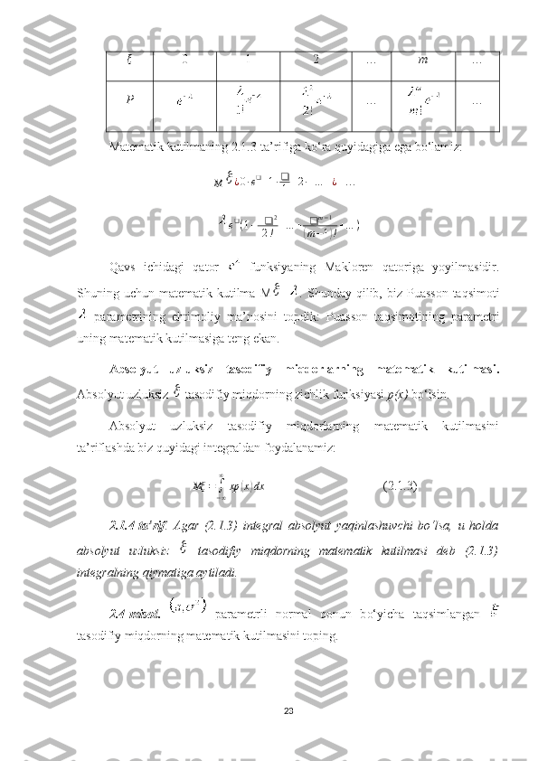 ξ
0 1 2 … m …
P … …
Matematik kutilmaning 2.1.3-ta’rifiga ko‘ra quyidagiga ega bo‘lamiz:M		¿0∙e❑+1∙❑
1+2∙+…	+¿
+…=
e ❑
( 1 + + ❑ 2
2 ! + … + ❑ m − 1	
(
m − 1	) ! + … )
Qavs   ichidagi   qator     funksiyaning   Makloren   qatoriga   yoyilmasidir.
Shuning uchun  matematik kutilma   M	
 = . Shunday  qilib, biz  Puasson  taqsimot i
  parametr i ning   ehtimoliy   ma’nosini   topdik:   Puasson   taqsimot ining   parametr i
u ning matematik kutilmasiga teng  ekan .
Absolyut   uzluksiz   tasodifiy   miqdorlarning   matematik   kutilmasi.
Absolyut uzluksiz 	
  tasodifiy miqdorning zichlik funksiyasi  p(x)  bo‘lsin.
Absolyut   uzluksiz   tasodifiy   miqdorlarning   matematik   kutilmasini
ta’riflashda biz quyidagi integraldan foydalanamiz:	
Mξ	=∫−∞
∞	
xp	(x)dx
(2.1.3)
2.1.4-ta’rif .   Agar   (2.1.3)   integral   absolyut   yaqinlashuvchi   bo‘lsa,   u   holda
absolyut   uzluksiz  	
   tasodifiy   miqdorning   matematik   kutilmasi   deb   (2.1.3)
integralning qiymatiga aytiladi.
2. 4-misol .     parametrli   normal   qonun   b o‘yicha   taqsimlangan  
tasodifiy miqdorning matematik kutilmasini toping.
23 