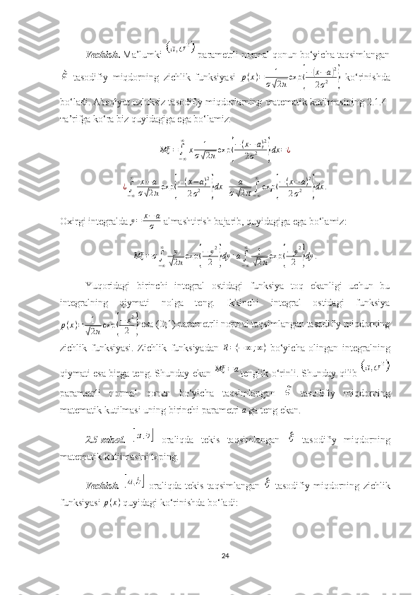 Yechish .  Ma’lumki    parametrli normal qonun bo‘yicha taqsimlangan
  tasodifiy   miqdorning   zichlik   funksiyasi   p ( x ) = 1
σ√ 2 π exp	{ −	
( x − a	) 2
2 σ 2
}   ko‘rinishda
bo‘ladi. Absolyut uzluksiz tasodifiy miqdorlarning matematik kutilmasining 2.1.4-
тa’rifga ko‘ra biz quyidagiga ega bo‘lamiz:	
Mξ	=∫−∞
∞	
x	1	
σ√2πexp	{
−(x−	a)2	
2σ2	}dx	=¿	
¿∫−∞
∞	x−a	
σ√2πexp	{
−(x−a)2	
2σ2	}dx	+	a	
σ√2π∫−∞
∞	
exp	{
−(x−	a)2	
2σ2	}dx	.
Oxirgi integralda  y = x − a
σ  almashtirish bajarib, quyidagiga ega bo‘lamiz:	
Mξ	=σ∫−∞
∞	y
√2πexp	{
−	y2
2	}dy	+a∫−∞
∞	1
√2πexp	{
−	y2
2	}dy	.
Yuqoridagi   birinchi   integral   ostidagi   funksiya   toq   ekanligi   uchun   bu
integralning   qiymati   nolga   teng.   Ikkinchi   integral   ostidagi   funksiya
p ( x ) = 1	
√
2 π exp	{ − x 2
2	}  esa (0;1) parametrli normal taqsimlangan tasodifiy miqdorning
zichlik   funksiyasi.   Zichlik   funksiyadan   R = ( − ∞ ; ∞ )
  bo‘yicha   olingan   integralning
qiymati esa birga teng. Shunday ekan  	
Mξ	=a   tenglik o‘rinli. Shunday qilib  
parametrli   normal   qonun   bo‘yicha   taqsimlangan     tasodifiy   miqdorning
matematik kutilmasi uning birinchi parametri 	
a   ga teng ekan.
2.5 -misol .     oraliqda   tekis   taqsimlangan  	
   tasodifiy   miqdorning
matematik kutilmasi ni toping.
Yechish.     oraliqda   tekis   taqsimlangan  	
   tasodifiy   miqdorning   zichlik
funksiyasi  p ( x )
  quyidagi ko‘rinishda bo‘ladi:
24 