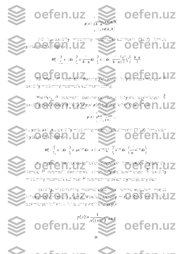 p( x	) =	
{ 1
b − a , x ∈	
[ a , b	]
0 , x ∉	
[ a , b	] .
Endi   bu   tasodifiy   miqdorning   matematik   kutilmasini   ( 2. 1.3)   formula
yordamida hisoblaymiz.	
Mξ	=∫−∞
a	
x∙0dx	+∫a
b
x∙	1
b−adx	+∫b
∞
x∙0dx	=	1
b−a(
x2
2	|ab
)=	b+a
2
2.6 -misol.     parametrli   eksponensial   qonun   bo‘yicha   taqsimlangan  
tasodifiy miqdorning matematik kutilmasi ni toping.
Yechish.     parametrli   eksponensial   qonun   bo‘yicha   taqsimlangan  	

tasodifiy miqdorning  zichlik funksiyasi  p ( x )
  quyidagi ko‘rinishda bo‘ladi:	
p(x)={
μe−μx,x>0	
0,x≤0	,
bu yerda   μ > 0.
  Bu   tasodifiy miqdorning   matematik kutilmasini   ( 2. 1.3)   formuladan
foydalanib hisoblaymiz.
Mξ =
∫
− ∞0
x ∙ 0 dx +
∫
0∞
x ∙ μ e − μx
dx = x ∙	
( − e − μx	)
|
0 ∞
+
∫
0+ ∞
e − μx
dx =	( − 1
μ e − μx
dx	) .
Bu   integralni   hisoblashda   bo‘laklab   integrallash   formulasidan   foydalandik.
Demak,     parametrli   eksponensial   qonun   bo‘yicha   taqsimlangan  
   tasodifiy
miqdorning  matematik kutilmasi   parametrning teskari qiymatiga teng ekan.
Тasodifiy   miqdorlarning   matematik   kutilmasi   hamma   vaqt   ham   mavjud
bo‘lavermasligini   eslatib   o‘tamiz.   Masalan,   tasodifiy   miqdor   Koshi   qonuni   bilan
taqsimlangan bo‘lsin . U holda  uning zichlik funksiyasi 
, 	
x∈R
25 