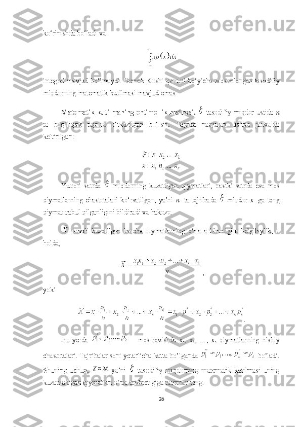 ko‘rinishda bo‘ladi va 
integral mavjud bo‘lmaydi .   Demak Koshi qonuni bo‘yicha taqsimlangan tasodifiy
miqdorning matematik kutilmasi mavjud emas.
Matematik  kutilmaning   ehtimollik  ma’nosi .     tasodifiy   miqdor   ustida   n
ta   bog‘liqsiz   tajriba   o‘tkazilgan   bo‘lsin.   Тajriba   natijalari   ushbu   jadvalda
keltirilgan:
Yuqori   satrda  	
   miqdorning   kuzatilgan   qiymatlari,   pastki   satrda   esa   mos
qiymatlarning   chastotalari   ko‘rsatilgan,   ya’ni   n
1   ta   tajribada  	
   miqdor   х
1   ga   teng
qiymat qabul qilganligini bildiradi va hakozo.
  orqali   kuzatilgan   barcha   qiymatlarning   o‘rta   arifmetigini   belgilaylik,   u
holda ,  
,
yoki 
.
Bu   yerda     –   mos   ravishda   x
1 ,   x
2 ,   …,   x
k   qiymatlarning   nisbiy
chastotalari. Тajribalar soni yetarlicha katta bo‘lganda    bo‘ladi.
Shuning   uchun,   X ≈ M
  ya’ni  	
   tasodifiy   miqdorning   matematik   kutilmasi   uning
kuzatiladigan qiymatlari o‘rta arifmetigiga taqriban teng.
26 