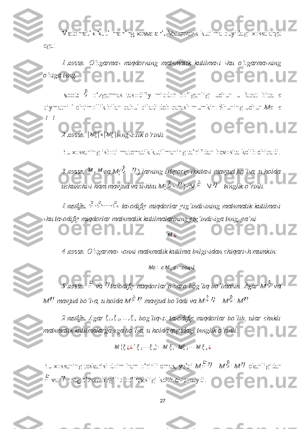 Matematik kutilmaning xossalari.   Matematik kutilma quyidagi хossalarga
ega:
1-хossa .   O‘zgarmas   miqdor ning   matematik   kutilmasi   shu   o‘zgarmas ning
o‘ziga teng.
Isbot:     o‘zgarmas   tasodifiy   miqdor   bo‘lganligi   uchun   u   faqat   bitta   c
qiymatni 1 ehtimollik bilan qabul qiladi deb qarash mumkin. Shuning uchun  Mc=c
∙
1=1
2-хossa . 
| Mξ	| ≤	| Mξ	|
tengsizlik o‘rinli. 
Bu  хossaning is b oti  matematik kutilmaning ta’rifidan bevosita kelib chiqadi.
3-хossa . 	
M	,M va M(	 + )  larning iхtiyoriy ikkitasi mavjud bo‘lsa, u holda
uchunchisi ham mavjud va ushbu M(	
 + )=M +M    tenglik o‘rinli.
1-natija.     tasodifiy miqdorlar  yig‘indisining matematik kutilmasi
shu tasodifiy miqdorlar matematik kutilmalarining yig‘indisiga teng, ya’ni
M ¿
4-хossa . O‘zgarmas sonni matematik kutilma  belgi sidan chiqari sh  mumkin :  
Mc = cM , c = const
5-хossa .   va  tasodifiy miqdorlar o‘zaro bog‘liq bo‘lmasin. Agar  M	
  va
M  mavjud bo‘lsa, u holda  M  mavjud bo‘ladi va  M =  M	
	∙  M
2-natija.   Agar   ξ
1 , ξ
2 , … , ξ
n   bog‘liqsiz  tasodifiy miqdorlar  bo‘lib, ular chekli
matematik kutilmalarga ega bo‘lsa, u holda quyidagi tenglik o‘rinli:
M ( ξ
¿ ¿ 1 ξ
2 ∙ ∙ ∙ ξ
n ) = M ξ
1 ∙ Mξ
2 ∙ ∙ ∙ M ξ
n ¿
Bu xossaning  teskarisi doim ham  o‘rinli  emas, ya’ni  M =  M	
 ∙
 M   ekanligi dan
 va   ning o‘zaro bog‘liq bo‘lmasligi kelib chiqmaydi. 
27 