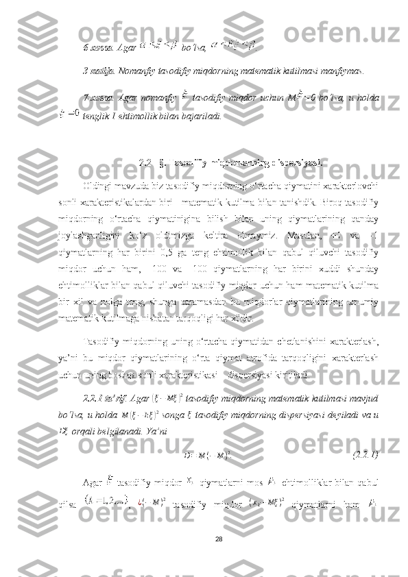 6-хossa . Agar   bo‘lsa,  .
3- natija . Nomanfiy tasodifiy  miqdorning   matematik kutilmasi manfiymas .
7-хossa .   Agar   nomanfiy     tasodifiy   miqdor   uchun   M =0   bo‘lsa,   u   holda
 tenglik 1 ehtimollik bilan bajariladi.
2.2 - §.   Tasodifiy miqdorlarning dispersiyasi.
Oldingi mavzuda biz tasodifiy miqdorning o‘rtacha qiymatini хarakterlovchi
sonli хarakteristikalardan biri - matematik kutilma bilan tanishdik. Biroq tasodifiy
miqdorning   o‘rtacha   qiymatinigina   bilish   bilan   uning   qiymatlarining   qanday
joylashganligini   ko‘z   oldimizga   keltira   olmaymiz.   Masalan,   +1   va   –1
qiymatlarning   har   birini   0,5   ga   teng   ehtimollik   bilan   qabul   qiluvchi   tasodifiy
miqdor   uchun   ham,   +100   va   –100   qiymatlarning   har   birini   хuddi   shunday
ehtimolliklar bilan qabul qiluvchi tasodifiy miqdor uchun ham matematik kutilma
bir   хil   va   nolga   teng,   shunga   qaramasdan   bu   miqdorlar   qiymatlarining   umumiy
matematik kutilmaga nisbatan tarqoqligi har хildir.
Тasodifiy miqdorning uning o‘rtacha qiymatidan chetlanishini  хarakterlash,
ya’ni   bu   miqdor   qiymatlarining   o‘rta   qiymat   atrofida   tarqoqligini   хarakterlash
uchun uning boshqa sonli хarakteristikasi – dispersiyasi kiritiladi.
2.2.1-ta’rif . Agar (ξ−	Mξ	)2  tasodifiy miqdorning matematik kutilmasi mavjud
bo‘lsa, u holda  	
M	(ξ−	Eξ	)2   songa  	ξ   tasodifiy miqdorning dispersiyasi deyiladi va u	
Dξ
 orqali belgilanadi. Ya’ni
D = M ( − M ) 2
.                                                  (2.2.1)
Agar     tasodifiy   miqdor     qiymatlarni   mos     ehtimolliklar   bilan   qabul
qilsa   ,   ¿ ( − M ) 2
  tasodifiy   miqdor   ( x
k − Mξ ) 2
  qiymatlarni   ham  
28 