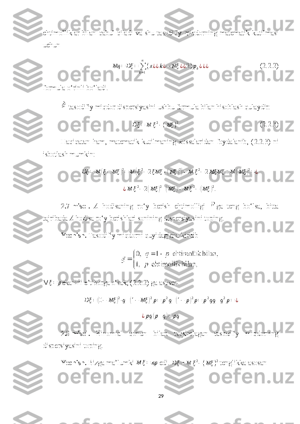 ehtimolliklar   bilan   qabul   qiladi   va   shu   tasodifiy   miqdorning   matematik   kutilmasi
uchun
Mη = Dξ =
∑
k = 1∞
( x ¿ ¿ k ¿ − Mξ ¿ ¿ 2 ) p
k ¿ ¿ ¿              (2.2.2)
formula o‘rinli bo‘ladi.
 tasodifiy miqdor dispersiyasini ushbu formula bilan hisoblash qulaydir:
D ξ = M ξ 2
− ( Mξ ) 2
               ( 2.2. 3)
Haqiqatan   ham,   matematik   kutilmaning   хossalaridan   foydalanib,   ( 2.2. 3)   ni
isbotlash mumkin:
Dξ = M( ξ − Mξ	) 2
= M	( ξ 2
− 2 ξMξ +	( Mξ	) 2)
= M ξ 2
− 2 MξMξ + M	( Mξ	) 2
= ¿	
¿M	ξ2−	2(Mξ	)2+(Mξ	)=	M	ξ2−	(Mξ	)2.
2.7 -misol.   A   hodisaning   ro‘y   berish   ehtimolligi   ga   teng   bo‘lsa,   bitta
tajribada  A  hodisa ro‘y berish lari  sonining dispersiyasini toping.
Yechish.  Tasodifiy miqdorni quyidagicha kiritib 
M	
ξ=	p ekanini e’tiborga olsak, ( 2.2. 2) ga asosan 	
D	ξ=	(0−	Mξ	)2∙q+(1−	Mξ	)2p=	p2q+(1−	p)2p=	p2qq	+q2p=¿	
¿pq	(p+q)=	pq
  
2 .8 -misol.   Binomial   qonun   bilan   taqsimlagan   tasodifiy   miqdorning
dispersiyasini toping.
Yechish .   Bizga ma’lumki  	
M	ξ=	np  edi.  D ξ = M ξ 2
− ( Mξ ) 2
  tenglikka asosan
29 