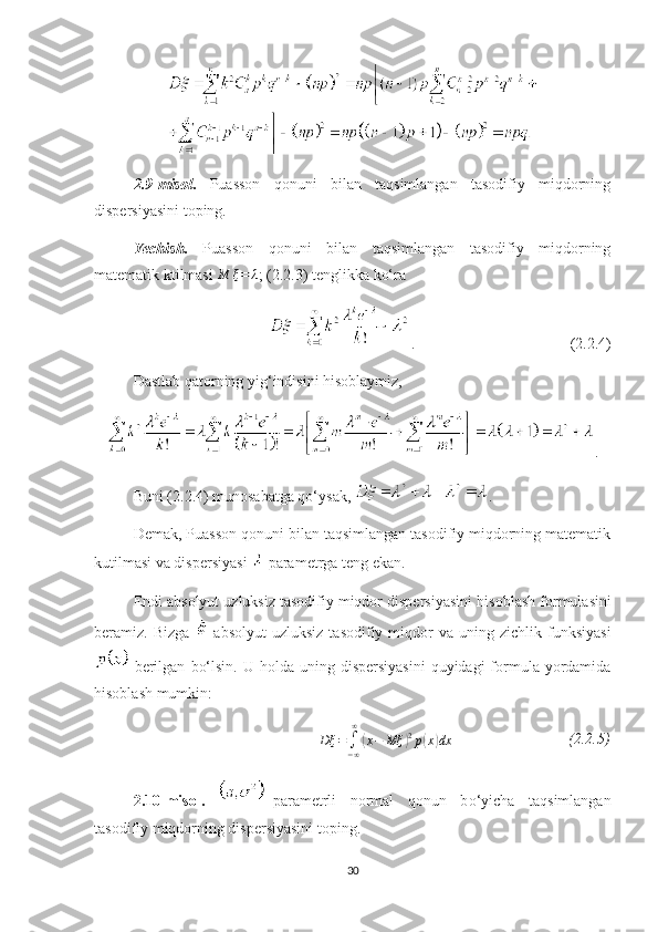 2.9 -misol .   Puasson   qonuni   bilan   taqsimlangan   tasodifiy   miqdorning
dispersiyasini toping.
Yechish .   Puasson   qonuni   bilan   taqsimlangan   tasodifiy   miqdorning
matematik ktilmasi M	ξ=	λ ; ( 2.2. 3) tenglikka  ko‘ra
.                                        ( 2.2. 4) 
Dastlab  qatorning yig‘indisini hisoblaymiz, 
.
Buni ( 2.2. 4) munosabatga qo‘ysak ,   .
Demak, Puasson qonuni bilan taqsimlangan tasodifiy miqdorning matematik
kutilmasi va dispersiyasi   parametrga  teng ekan. 
Endi absolyut uzluksiz tasodifiy miqdor dispersiyasini  hisoblash formulasini
beramiz.   Bizga     absolyut   uzluksiz  tasodifiy  miqdor   va  u ning  zichlik  funksiyasi
  berilgan   bo‘lsin.   U  holda uning  dispersiyasini  quyidagi   formula  yordamida
hisoblash mumkin:	
Dξ	=∫−∞
∞	
(x−	Mξ	)2p(x)dx
                              (2.2.5)
2.10 -misol .   –parametrli   normal   qonun   b o‘yicha   taqsimlangan
tasodifiy miqdorning dispersiyasini toping.
30 